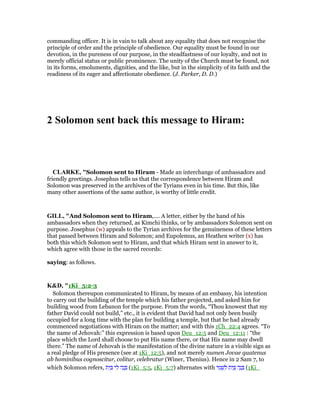commanding officer. It is in vain to talk about any equality that does not recognise the
principle of order and the principle of obedience. Our equality must be found in our
devotion, in the pureness of our purpose, in the steadfastness of our loyalty, and not in
merely official status or public prominence. The unity of the Church must be found, not
in its forms, emoluments, dignities, and the like, but in the simplicity of its faith and the
readiness of its eager and affectionate obedience. (J. Parker, D. D.)
2 Solomon sent back this message to Hiram:
CLARKE, "Solomon sent to Hiram - Made an interchange of ambassadors and
friendly greetings. Josephus tells us that the correspondence between Hiram and
Solomon was preserved in the archives of the Tyrians even in his time. But this, like
many other assertions of the same author, is worthy of little credit.
GILL, "And Solomon sent to Hiram,.... A letter, either by the hand of his
ambassadors when they returned, as Kimchi thinks, or by ambassadors Solomon sent on
purpose. Josephus (w) appeals to the Tyrian archives for the genuineness of these letters
that passed between Hiram and Solomon; and Eupolemus, an Heathen writer (x) has
both this which Solomon sent to Hiram, and that which Hiram sent in answer to it,
which agree with those in the sacred records:
saying: as follows.
K&D, "1Ki_5:2-3
Solomon thereupon communicated to Hiram, by means of an embassy, his intention
to carry out the building of the temple which his father projected, and asked him for
building wood from Lebanon for the purpose. From the words, “Thou knowest that my
father David could not build,” etc., it is evident that David had not only been busily
occupied for a long time with the plan for building a temple, but that he had already
commenced negotiations with Hiram on the matter; and with this 1Ch_22:4 agrees. “To
the name of Jehovah:” this expression is based upon Deu_12:5 and Deu_12:11 : “the
place which the Lord shall choose to put His name there, or that His name may dwell
there.” The name of Jehovah is the manifestation of the divine nature in a visible sign as
a real pledge of His presence (see at 1Ki_12:5), and not merely numen Jovae quatenus
ab hominibus cognoscitur, colitur, celebratur (Winer, Thenius). Hence in 2 Sam 7, to
which Solomon refers, ‫ת‬ִ‫י‬ ַ ‫י‬ ִ‫ל‬ ‫ה‬ָ‫נ‬ ָ (1Ki_5:5, 1Ki_5:7) alternates with ‫י‬ ִ‫מ‬ ְ‫שׁ‬ ִ‫ל‬ ‫ת‬ִ‫י‬ ַ ‫ה‬ָ‫נ‬ ָ (1Ki_
 