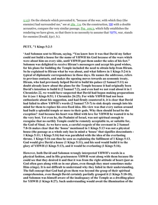 5:13). On the obstacle which prevented it, “because of the war, with which they (the
enemies) had surrounded me,” see at 2Sa_7:9. On the construction, ‫ב‬ ַ‫ב‬ ָ‫ס‬ with a double
accusative, compare the very similar passage, Psa_109:3, which fully establishes the
rendering we have given, so that there is no necessity to assume that ‫ה‬ ָ‫מ‬ ָ‫ח‬ ְ‫ל‬ ִ‫,מ‬ war, stands
for enemies (Ewald, §317, b.).
PETT, "1 Kings 5:2-3
‘And Solomon sent to Hiram, saying, “You know how it was that David my father
could not build a house for the name of YHWH his God because of the wars which
were about him on every side, until YHWH put them under the soles of his feet.”
Solomon was delighted to receive Hiram’s messengers and accept his good wishes,
for his plans for building the Temple included the need to obtain help from Hiram.
So he explained to Hiram what he was about, and what follows in 1 Kings 5:2-6 is
typical of diplomatic correspondence in those days. He names the addressee, refers
to previous contacts, and makes the opening moves towards an economic treaty.
Hiram, who had previously helped David to build his palace (2 Samuel 5:11) no
doubt already knew about the plans for the Temple because it had originally been
David’s intention to build it (2 Samuel 7:2), and even had we not read about it in 1
Chronicles 22, we would have suspected that David had begun making preparations
for it (see 1 Kings 8:51; 1 Chronicles 26:25). For while YHWH had not been
enthusiastic about his suggestion, and had firmly countered it, it is clear that David
had failed to allow YHWH’s words (2 Samuel 7:5-7) to sink deeply enough into his
mind for them to replace his own fixed idea. His view was that every nation around
had built a splendid temple or more to their gods. Why then should Israel be the
exception? And because his heart was filled with love for YHWH he wanted it to be
the very best. Yet even he, the Psalmist of Israel, was not spiritual enough to
recognise that no earthly Temple could be remotely acceptable to, or suitable for,
the God of Sinai. As we have seen, a careful exegesis of the covenant in 2 Samuel
7:8-16 makes clear that the ‘house’ mentioned in 1 Kings 5:13 was not a physical
house (the passage as a whole only has in mind a ‘house’ that signifies descendants -
1 Kings 5:11; 1 Kings 5:16) but was paralleled with the idea of the everlasting
throne. 1 Kings 5:16 can thus be seen as explaining the fulfilment of 1 Kings 5:13.
God would give David a house (1 Kings 5:11), and his seed would build it to the
glory of YHWH (1 Kings 5:13), and it would be everlasting (1 Kings 5:16).
However, both David and Solomon wrongly interpreted YHWH’s words in a
physical fashion, and in His graciousness YHWH went along with them because He
could see that they desired it and that it was from the right attitude of heart (just as
God often goes along with us in our plans, even though they must sometimes make
Him cringe). It is not difficult to understand why they failed in their understanding.
The full concept that God had given them was beyond the grasp of their spiritual
comprehension, even though David certainly partially grasped it (1 Kings 5:18-18),
and Solomon was himself aware of the inadequacy of the Temple as a dwelling-place
for YHWH (1 Kings 8:27). Such understanding would await the illumination of the
 