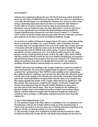great prophets.
Solomon then explained to Hiram his view that David had been unable to build the
house ‘for the ame of YHWH his God’ because of the wars that were about him on
every side. But that again was something that Solomon was, at least to some extent,
giving a misleading impression about (we must ever remember that Solomon’s
words, while an accurate record of what he said, do not necessarily always
themselves express Scriptural truth, any more than Satan’s words do elsewhere).
For we have specifically been told that David himself had wanted to build the
Temple himself precisely because the wars had ceased (2 Samuel 7:1; 2 Samuel
7:11). In other words his enemies had been put under his feet at that time, and thus
that could not be the basic reason for his failing to build the Temple.
It was, however, politic of Solomon to suggest that as the reason, rather than saying
that it was because his father was ‘a man of blood’. And 1 Chronicles 22:9 does
reveal that there was enough truth in it for it not to be totally false. In fact, however,
1 Chronicles 22:8 tells us that the main reason that David did not build the Temple
was because the word of YHWH came to him saying ‘You have shed blood
abundantly and have made great wars. You shall not build a house to My ame
because you have shed much blood on the earth in My sight’. After which YHWH
had then yielded to David’s desire for his son to build it and had gone on to permit a
physical interpretation of the prophecy first given in 2 Samuel 7:13. What God was
doing was making it clear that, even though shed necessarily, the wholesale
shedding of human blood by human beings was contrary to all that God was.
YHWH’s allowing of the building of the Temple would have caused no problem if
only Israel (and later the Jews) had recognised that the physical Temple was but a
symbol of the ‘spiritual house’ that YHWH would establish in the Coming King.
How different history would have been in that case. But while they did partly grasp
it in the idea of the coming of the Messiah, they had totally wrong ideas about Him,
and on the whole both failed to recognise Him when He came, or to recognise that
His coming signalled the demise of the Temple which had lost its significance with
His coming. They had become wedded to the Temple. To them the Temple had
become more important than the Messiah. Similar blindness to some extent
pervades much of the church today. They too are looking for the building of a
physical Temple, where non-Scriptural sacrifices of their own invention will be
offered, and have failed to recognise that the physical Temple has outlived its
usefulness and is no longer a valid option, and that it has been more than fully
replaced by:
1). Jesus Christ Himself (John 2:19).
2). The spiritual Temple of the Holy Spirit (1 Corinthians 3:16; 2 Corinthians 6:16-
18; Ephesians 2:20-22), the Temple which is made up of the conjoined body in
Christ of all true believers, the true Zion, the everlasting Sanctuary (Galatians 4:26;
Hebrews 12:22), of which Revelation 11:1-12 is a part picture.
3). The heavenly Temple, first visualised by Ezekiel as being on earth for a time,
invisibly but effectively (Ezekiel 40-42), and finally being transported into Heaven
 