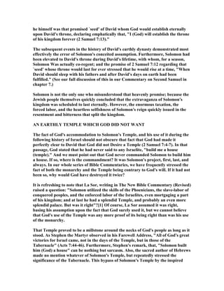 he himself was that promised `seed' of David whom God would establish eternally
upon David's throne, declaring emphatically that, "I (God) will establish the throne
of his kingdom forever (2 Samuel 7:13)."
The subsequent events in the history of David's earthly dynasty demonstrated most
effectively the error of Solomon's conceited assumption. Furthermore, Solomon had
been elevated to David's throne during David's lifetime, with whom, for a season,
Solomon Was actually co-regent; and the promise of 2 Samuel 7:12 regarding that
`seed' whose throne would last for ever stressed that he would rise at a time, "When
David should sleep with his fathers and after David's days on earth had been
fulfilled." (See our full discussion of this in our Commentary on Second Samuel in
chapter 7.)
Solomon is not the only one who misunderstood that heavenly promise; because the
Jewish people themselves quickly concluded that the extravaganza of Solomon's
kingdom was scheduled to last eternally. However, the enormous taxation, the
forced labor, and the heartless selfishness of Solomon's reign quickly issued in the
resentment and bitterness that split the kingdom.
A EARTHLY TEMPLE WHICH GOD DID OT WA T
The fact of God's accommodation to Solomon's Temple, and his use of it during the
following history of Israel should not obscure that fact that God had made it
perfectly clear to David that God did not Desire a Temple (2 Samuel 7:4-7). In that
passage, God stated that he had never said to any Israelite, "build me a house
(temple)." And we must point out that God never commanded Solomon to build him
a house. If so, where is the commandment? It was Solomon's project, first, last, and
always. In our whole series of Bible Commentaries, we have frequently stressed the
fact of both the monarchy and the Temple being contrary to God's will. If it had not
been so, why would God have destroyed it twice?
It is refreshing to note that La Sor, writing in The ew Bible Commentary (Revised)
raised a question: "Solomon utilized the skills of the Phoenicians, the slave-labor of
conquered peoples, and the enforced labor of the Israelites, even mortgaging a part
of his kingdom; and at last he had a splendid Temple, and probably an even more
splendid palace. But was it right"?[1] Of course, La Sor assumed it was right,
basing his assumption upon the fact that God surely used it, but we cannot believe
that God's use of the Temple was any more proof of its being right than was his use
of the monarchy.
That Temple proved to be a millstone around the necks of God's people as long as it
stood. As Stephen the Martyr observed in his Farewell Address, "All of God's great
victories for Israel came, not in the days of the Temple, but in those of the
Tabernacle" (Acts 7:44-46). Furthermore, Stephen's remark, that, "Solomon built
him (God) a house" can be nothing but sarcasm. Also, the sacred author of Hebrews
made no mention whatever of Solomon's Temple, but repeatedly stressed the
significance of the Tabernacle. This bypass of Solomon's Temple by the inspired
 