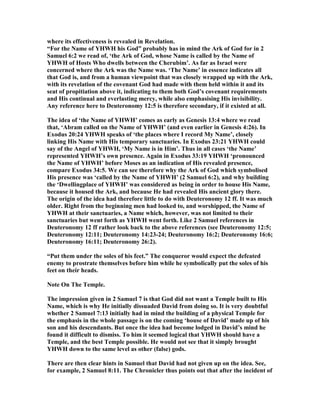 where its effectiveness is revealed in Revelation.
“For the ame of YHWH his God” probably has in mind the Ark of God for in 2
Samuel 6:2 we read of, ‘the Ark of God, whose ame is called by the ame of
YHWH of Hosts Who dwells between the Cherubim’. As far as Israel were
concerned where the Ark was the ame was. ‘The ame’ in essence indicates all
that God is, and from a human viewpoint that was closely wrapped up with the Ark,
with its revelation of the covenant God had made with them held within it and its
seat of propitiation above it, indicating to them both God’s covenant requirements
and His continual and everlasting mercy, while also emphasising His invisibility.
Any reference here to Deuteronomy 12:5 is therefore secondary, if it existed at all.
The idea of ‘the ame of YHWH’ comes as early as Genesis 13:4 where we read
that, ‘Abram called on the ame of YHWH’ (and even earlier in Genesis 4:26). In
Exodus 20:24 YHWH speaks of ‘the places where I record My ame’, closely
linking His ame with His temporary sanctuaries. In Exodus 23:21 YHWH could
say of the Angel of YHWH, ‘My ame is in Him’. Thus in all cases ‘the ame’
represented YHWH’s own presence. Again in Exodus 33:19 YHWH ‘pronounced
the ame of YHWH’ before Moses as an indication of His revealed presence,
compare Exodus 34:5. We can see therefore why the Ark of God which symbolised
His presence was ‘called by the ame of YHWH’ (2 Samuel 6:2), and why building
the ‘Dwellingplace of YHWH’ was considered as being in order to house His ame,
because it housed the Ark, and because He had revealed His ancient glory there.
The origin of the idea had therefore little to do with Deuteronomy 12 ff. It was much
older. Right from the beginning men had looked to, and worshipped, the ame of
YHWH at their sanctuaries, a ame which, however, was not limited to their
sanctuaries but went forth as YHWH went forth. Like 2 Samuel references in
Deuteronomy 12 ff rather look back to the above references (see Deuteronomy 12:5;
Deuteronomy 12:11; Deuteronomy 14:23-24; Deuteronomy 16:2; Deuteronomy 16:6;
Deuteronomy 16:11; Deuteronomy 26:2).
“Put them under the soles of his feet.” The conqueror would expect the defeated
enemy to prostrate themselves before him while he symbolically put the soles of his
feet on their heads.
ote On The Temple.
The impression given in 2 Samuel 7 is that God did not want a Temple built to His
ame, which is why He initially dissuaded David from doing so. It is very doubtful
whether 2 Samuel 7:13 initially had in mind the building of a physical Temple for
the emphasis in the whole passage is on the coming ‘house of David’ made up of his
son and his descendants. But once the idea had become lodged in David’s mind he
found it difficult to dismiss. To him it seemed logical that YHWH should have a
Temple, and the best Temple possible. He would not see that it simply brought
YHWH down to the same level as other (false) gods.
There are then clear hints in Samuel that David had not given up on the idea. See,
for example, 2 Samuel 8:11. The Chronicler thus points out that after the incident of
 