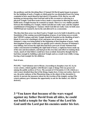 the pestilence and the threshing floor (2 Samuel 24) David again began to prepare
for the building of such a Temple at which point he was dissuaded from it by being
reminded of how much blood he had shed (1 Chronicles 22:8). But he was still
insisting on interpreting what God had said in His covenant as referring to a
physical Temple. God then seems to have made a concession in allowing his son to
build such a Temple because he wanted it so much. There is a very similar parallel
between this building of a Temple, which God did not really want, and the original
establishment of kingship in 1 Samuel, which God did not really want. In both cases
YHWH had not wanted it, but in the end allowed it as a concession.
The idea that then arose was that if such a Temple was to be built it should be as the
foundation of the coming successful kingdom of peace, it not being seen as seemly
that YHWH’s unique and holy Temple should be founded on the shedding of men’s
blood. It was to be a harbinger of joy and peace not of success in war. And
Solomon’s reign was being hailed as the beginning of that kingdom of peace. Sadly
that kingdom of peace would only too quickly prove abortive because of Solomon’s
own failings, but at least the right idea had been conveyed. If only Solomon had
rather concentrated on building the right kind of house, a righteous house made up
of his sons and descendants, and had given his own time and effort to training them
wisely, much of what follows could have been avoided. Instead he thought that he
had done enough by building a physical Temple and as a result went wildly wrong,
leaving a bad example for his children.
End of note.
PULPIT, "And Solomon sent to Hiram. [According to Josephus (Ant. 8.2. 6), he
wrote a letter, which together with Hiram's reply (1 Kings 5:8) was preserved
among the public archives of Tyro. The account of 2 Chronicles 2:1-18; which as a
rule is more detailed than that of the Kings, begins here. It does not notice, that is to
say, the prior embassy of the Phoenician king, as the object of the chronicler is
merely to narrate the measures taken for the erection of the temple], saying [The
return embassy gave Solomon the opportunity to ask for the timber, etc; that he
desired.]
3 “You know that because of the wars waged
against my father David from all sides, he could
not build a temple for the ame of the Lord his
God until the Lord put his enemies under his feet.
 
