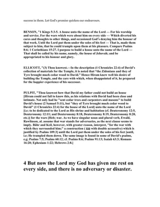 success in them. Let God's promise quicken our endeavours.
BE SO , "1 Kings 5:3-5. A house unto the name of the Lord — For his worship
and service. For the wars which were about him on every side — Which diverted his
cares and thoughts to other things, and occasioned God’s denying him the honour of
that work. Until the Lord put them under the soles of his feet — That is, made them
subject to him, that he could trample upon them at his pleasure. Compare Psalms
8:6; 1 Corinthians 15:27. I purpose to build a house unto the name of the Lord —
That shall be called by his name, namely, the house of Jehovah; and be
appropriated to his honour and glory.
ELLICOTT, "(3) Thou knowest.—In the description (1 Chronicles 22:4) of David’s
collection of materials for the Temple, it is noted that “the Zidonians and they of
Tyre brought much cedar wood to David.” Hence Hiram knew well his desire of
building the Temple, and the care with which, when disappointed of it, he prepared
for the happier experience of his successor.
PULPIT, "Thou knowest how that David my father could not build an house
[Hiram could not fail to know this, as his relations with David had been close and
intimate. ot only had he "sent cedar trees and carpenters and masons" to build
David's house (2 Samuel 5:11), but "they of Tyro brought much cedar wood to
David" (1 Chronicles 22:4) for the house of the Lord] unto the name of the Lord
[i.e; to be dedicated to the Lord as His shrine and habitation (cf. Deuteronomy 12:5,
Deuteronomy 12:11; and Deuteronomy 8:18, Deuteronomy 8:19, Deuteronomy 8:20,
etc.)] for the wars [Heb; war. As we have singular noun and plural verb, Ewald,
Rawlinson, al. assume that war stands for adversaries, as the next clause seems to
imply. Bähr and Keil, however, with greater reason, interpret, "for the war with
which they surrounded him;" a construction ( ‫ַב‬‫ב‬ָ‫ס‬ with double accusative) which is
justified by Psalms 109:3] until the Lord put them under the soles of his feet [until,
i.e; He trampled them down. The same image is found in some of David's psalms,
e.g; Psalms 7:5; Psalms 60:12; cf. Psalms 8:6; Psalms 91:13; Isaiah 63:3; Romans
16:20; Ephesians 1:22; Hebrews 2:8.]
4 But now the Lord my God has given me rest on
every side, and there is no adversary or disaster.
 