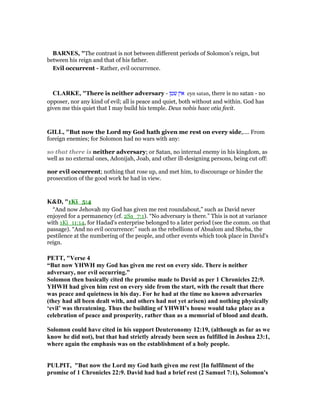BAR ES, "The contrast is not between different periods of Solomon’s reign, but
between his reign and that of his father.
Evil occurrent - Rather, evil occurrence.
CLARKE, "There is neither adversary - ‫שטן‬ ‫אין‬ eyn satan, there is no satan - no
opposer, nor any kind of evil; all is peace and quiet, both without and within. God has
given me this quiet that I may build his temple. Deus nobis haec otia fecit.
GILL, "But now the Lord my God hath given me rest on every side,.... From
foreign enemies; for Solomon had no wars with any:
so that there is neither adversary; or Satan, no internal enemy in his kingdom, as
well as no external ones, Adonijah, Joab, and other ill-designing persons, being cut off:
nor evil occurrent; nothing that rose up, and met him, to discourage or hinder the
prosecution of the good work he had in view.
K&D, "1Ki_5:4
“And now Jehovah my God has given me rest roundabout,” such as David never
enjoyed for a permanency (cf. 2Sa_7:1). “No adversary is there.” This is not at variance
with 1Ki_11:14, for Hadad's enterprise belonged to a later period (see the comm. on that
passage). “And no evil occurrence:” such as the rebellions of Absalom and Sheba, the
pestilence at the numbering of the people, and other events which took place in David's
reign.
PETT, "Verse 4
“But now YHWH my God has given me rest on every side. There is neither
adversary, nor evil occurring.”
Solomon then basically cited the promise made to David as per 1 Chronicles 22:9.
YHWH had given him rest on every side from the start, with the result that there
was peace and quietness in his day. For he had at the time no known adversaries
(they had all been dealt with, and others had not yet arisen) and nothing physically
‘evil’ was threatening. Thus the building of YHWH’s house would take place as a
celebration of peace and prosperity, rather than as a memorial of blood and death.
Solomon could have cited in his support Deuteronomy 12:19, (although as far as we
know he did not), but that had strictly already been seen as fulfilled in Joshua 23:1,
where again the emphasis was on the establishment of a holy people.
PULPIT, "But now the Lord my God hath given me rest [In fulfilment of the
promise of 1 Chronicles 22:9. David had had a brief rest (2 Samuel 7:1), Solomon's
 