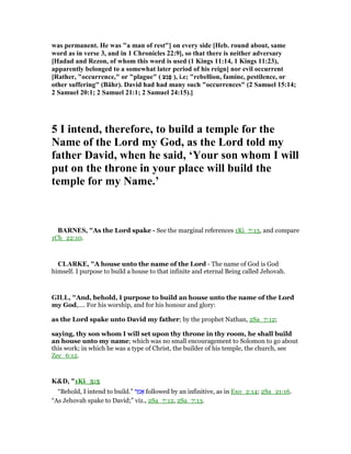 was permanent. He was "a man of rest"] on every side [Heb. round about, same
word as in verse 3, and in 1 Chronicles 22:9], so that there is neither adversary
[Hadad and Rezon, of whom this word is used (1 Kings 11:14, 1 Kings 11:23),
apparently belonged to a somewhat later period of his reign] nor evil occurrent
[Rather, "occurrence," or "plague" ( ‫ֵע‬‫ג‬ֶ‫פ‬ ), i.e; "rebellion, famine, pestilence, or
other suffering" (Bähr). David had had many such "occurrences" (2 Samuel 15:14;
2 Samuel 20:1; 2 Samuel 21:1; 2 Samuel 24:15).]
5 I intend, therefore, to build a temple for the
ame of the Lord my God, as the Lord told my
father David, when he said, ‘Your son whom I will
put on the throne in your place will build the
temple for my ame.’
BAR ES, "As the Lord spake - See the marginal references 1Ki_7:13, and compare
1Ch_22:10.
CLARKE, "A house unto the name of the Lord - The name of God is God
himself. I purpose to build a house to that infinite and eternal Being called Jehovah.
GILL, "And, behold, I purpose to build an house unto the name of the Lord
my God,.... For his worship, and for his honour and glory:
as the Lord spake unto David my father; by the prophet Nathan, 2Sa_7:12;
saying, thy son whom I will set upon thy throne in thy room, he shall build
an house unto my name; which was no small encouragement to Solomon to go about
this work; in which he was a type of Christ, the builder of his temple, the church, see
Zec_6:12.
K&D, "1Ki_5:5
“Behold, I intend to build.” ‫ר‬ ַ‫מ‬ፎ followed by an infinitive, as in Exo_2:14; 2Sa_21:16.
“As Jehovah spake to David;” viz., 2Sa_7:12, 2Sa_7:13.
 