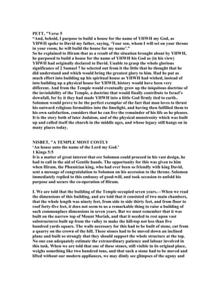 PETT, "Verse 5
“And, behold, I purpose to build a house for the name of YHWH my God, as
YHWH spoke to David my father, saying, ‘Your son, whom I will set on your throne
in your room, he will build the house for my name’.”
So he explained to Hiram that as a result of the situation brought about by YHWH,
he purposed to build a house for the name of YHWH his God as (in his view)
YHWH had originally declared to David. Unable to grasp the whole glorious
significance of 2 Samuel 7 he selected out from it the little that he thought that he
did understand and which would bring the greatest glory to him. Had he put as
much effort into building up his spiritual house as YHWH had wished, instead of
into building up a physical house for YHWH, history would have been very
different. And from the Temple would eventually grow up the iniquitous doctrine of
the inviolability of the Temple, a doctrine that would finally contribute to Israel’s
downfall, for by it they had made YHWH into a little God firmly tied to earth..
Solomon would prove to be the perfect exemplar of the fact that man loves to thrust
his outward religious formalities into the limelight, and having then fulfilled them to
his own satisfaction, considers that he can live the remainder of his life as he pleases.
It is the story both of later Judaism, and of the physical monstrosity which was built
up and called itself the church in the middle ages, and whose legacy still hangs on in
many places today.
ISBET, "A TEMPLE MOST COSTLY
‘An house unto the name of the Lord my God.’
1 Kings 5:5
It is a matter of great interest that ere Solomon could proceed in his vast design, he
had to call in the aid of Gentile hands. The opportunity for this was given to him
when Hiram, the Phœnician king, who had ever been so friendly with king David,
sent a message of congratulation to Solomon on his accession to the throne. Solomon
immediately replied to this embassy of good-will, and took occasion to unfold his
purpose and secure the co-operation of Hiram.
I. We are told that the building of the Temple occupied seven years.—When we read
the dimensions of this building, and are told that it consisted of two main chambers,
that the whole length was ninety feet, from side to side thirty feet, and from floor to
roof forty-five feet, it does not seem to us a remarkable thing to raise a building of
such commonplace dimensions in seven years. But we must remember that it was
built on the narrow top of Mount Moriah, and that it needed to rest upon vast
substructures built up from the valley to make the hill-top not less than five
hundred yards square. The walls necessary for this had to be built of stone, cut from
a quarry on the crown of the hill. These stones had to be moved down an inclined
plane and built so strongly that they should support the whole structure at the top.
o one can adequately estimate the extraordinary patience and labour involved in
this task. When we are told that one of these stones, still visible in its original place,
weighs something like two hundred tons, and that such a stone had to be moved and
lifted without our modern appliances, we may dimly see glimpses of the agony and
 