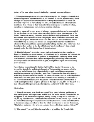 torture of the men whose strength had to be expended upon such labour.
II. This opens our eyes to the real cost of a building like the Temple.— ot only was
Solomon dependent upon the labour of the servants of Hiram, he made a levy from
amongst the people of Israel to the extent of thirty thousand men, of whom ten
thousand only were at work at any one time. These ten thousand laboured for a
month and then retired to their homes for two months; and so on they worked,
travelling to Lebanon and back in three monthly rotations.
But there was a still greater army of labourers, composed of men who were called
the burden-bearers and those who were called the hewers or stone-cutters; of the
former there were seventy thousand, and of the latter eighty thousand. These men
were drawn from two sources: first, the peoples whom David had conquered; and,
second, the original inhabitants of the land who were yet unexterminated. These
worked literally as slaves, and no one can imagine the horror involved in slave
labour in those ancient times upon royal undertakings like this. One writer says that
these facts show us how in the day of Solomon ‘an abyss of misery heaved and
moaned under the glittering surface of his splendour.’
III. That in Solomon’s heart there was a truly religious intent there can be no
doubt.—Out of loyalty to the memory of David and out of adoration for Jehovah, he
desired to make this structure as glorious as was possible. And truly when, upon
that enormous platform, that Temple stood glittering outwardly with brass and
inwardly with lavish ornamentation of gold, he might look upon it with sincerely
pious emotions.
evertheless, we are thankful that the Spirit of God has led His people so far
beyond the knowledge and the attainments of Solomon that we see now what he
could not see in his day, that a Temple built at such cost of human agony and
humiliation cannot truly bring glory unto God. There may be those who, to-day,
make large fortunes out of the shame, the impoverishment, and the suffering of their
fellow-men, and who give a slice of these fortunes to the building of cathedrals or
the endowment of churches; but the general sense of Protestant Christendom is
surely coming to see that no pious gift can, in the sight of God, blot out the guilt of a
man who gained the power to give by injustice and cruelty to his fellow-men.
Illustrations
(1) ‘There is one thing here that is not beautiful or good. Solomon had begun to
oppress his people for his pleasure, and he built the house for the ame of God, not
by appeals to the free will of his people, but by raising a “levy out of all Israel” (v.
13), i.e., by forced labour. And the blotches of smoke are still visible, says Farrar, on
the walls of the underground quarries where they laboured. This is one of the blots
in Solomon’s reign, and when he died the whole people cried to his son Rehoboam,
“Thy father made our yoke grievous … make thou … his heavy yoke … lighter.”’
(2) ‘The men of Tyre and Sidon became helpers in building the Temple. It is
 
