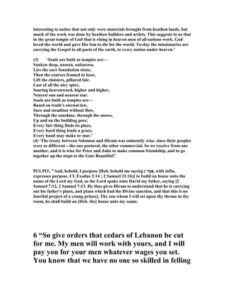 interesting to notice that not only were materials brought from heathen lands, but
much of the work was done by heathen builders and artists. This suggests to us that
in the great temple of God that is rising in heaven men of all nations work. God
loved the world and gave His Son to die for the world. To-day the missionaries are
carrying the Gospel to all parts of the earth, to every nation under heaven.’
(3) ‘Souls are built as temples are—
Sunken deep, unseen, unknown,
Lies the sure foundation stone,
Then the courses framed to bear,
Lift the cloisters, pillared fair.
Last of all the airy spire,
Soaring heavenward, higher and higher,
earest sun and nearest star.
Souls are built as temples are—
Based on truth’s eternal law,
Sure and steadfast without flaw,
Through the sunshine, through the snows,
Up and on the building goes;
Every fair thing finds its place,
Every hard thing lends a grace,
Every hand may make or mar.’
(4) ‘The treaty between Solomon and Hiram was eminently wise, since their peoples
were so different—the one pastoral, the other commercial. So we receive from one
another, and it is wise for Peter and John to make common friendship, and to go
together up the steps to the Gate Beautiful!’
PULPIT, "And, behold, I purpose [Heb. behold me saying ( ‫ַר‬‫מ‬‫,אָ‬ with infin,
expresses purpose. Cf. Exodus 2:14 ; 2 Samuel 21:16)] to build an house unto the
name of the Lord my God, as the Lord spake unto David my father, saying [2
Samuel 7:12, 2 Samuel 7:13. He thus gives Hiram to understand that he is carrying
out his father's plans, and plans which had the Divine sanction, and that this is no
fanciful project of a young prince], Thy son whom I will set upon thy throne in thy
room, he shall build an [Heb. the] house unto my name.
6 “So give orders that cedars of Lebanon be cut
for me. My men will work with yours, and I will
pay you for your men whatever wages you set.
You know that we have no one so skilled in felling
 