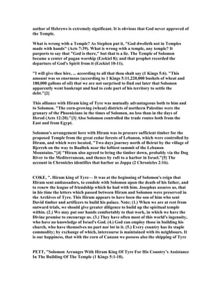 author of Hebrews is extremely significant. It is obvious that God never approved of
the Temple.
What is wrong with a Temple? As Stephen put it, "God dwelleth not in Temples
made with hands" (Acts 7:39). What is wrong with a temple, any temple? It
purports to say that "God is there," but that is a lie. The Temple of Solomon
became a center of pagan worship (Ezekiel 8); and that prophet recorded the
departure of God's Spirit from it (Ezekiel 10-11).
"I will give thee hire, ... according to all that thou shalt say (1 Kings 5:6). "This
amount was so enormous (according to 1 Kings 5:11,220,000 bushels of wheat and
180,000 gallons of oil) that we are not surprised to find out later that Solomon
apparently went bankrupt and had to cede part of his territory to settle the
debt."[2]
This alliance with Hiram king of Tyre was mutually advantageous both to him and
to Solomon. "The corn-growing (wheat) districts of northern Palestine were the
granary of the Phoenicians in the times of Solomon, no less than in the days of
Herod (Acts 12:20)."[3] Also Solomon controlled the trade routes both from the
East and from Egypt.
Solomon's arrangement here with Hiram was to procure sufficient timber for the
proposed Temple from the great cedar forests of Lebanon, which were controlled by
Hiram, and which were located, "Two days journey north of Beirut by the village of
Bjerreh on the way to Baalbek near the loftiest summit of the Lebanon
Mountains."[4] "Hiram also agreed to bring the timber down, probably via the Dog
River to the Mediterranean, and thence by raft to a harbor in Israel."[5] The
account in Chronicles identifies that harbor as Joppa (2 Chronicles 2:16).
COKE, ". Hiram king of Tyre— It was at the beginning of Solomon's reign that
Hiram sent ambassadors, to condole with Solomon upon the death of his father, and
to renew the league of friendship which he had with him. Josephus assures us, that
in his time the letters which passed between Hiram and Solomon were preserved in
the Archives of Tyre. This Hiram appears to have been the son of him who sent
David timber and artificers to build his palace. ote; (1.) When we are at rest from
outward trials, we should give greater diligence to build up the spiritual temple
within. (2.) We may put our hands comfortably to that work, in which we have the
Divine promise to encourage us. (3.) They have often most of this world's ingenuity,
who have no knowledge of Israel's God. (4.) God can employ those in building his
church, who have themselves no part nor lot in it. (5.) Every country has its staple
commodity; by exchange of which, intercourse is maintained with its neighbours. It
is our happiness, that with the corn of Canaan we possess also the shipping of Tyre
PETT, "Solomon Arranges With Hiram King Of Tyre For His Country’s Assistance
In The Building Of The Temple (1 Kings 5:1-18).
 