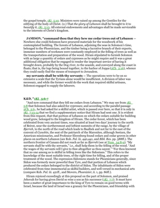 the gospel temple, 1Ki_5:10. Ministers were raised up among the Gentiles for the
edifying of the body of Christ. (2.) That the glory of Lebanon shall be brought to it to
beautify it, 1Ki_5:13. All external endowments and advantages shall be made serviceable
to the interests of Christ's kingdom.
JAMISO , "command thou that they hew me cedar trees out of Lebanon —
Nowhere else could Solomon have procured materials for the woodwork of his
contemplated building. The forests of Lebanon, adjoining the seas in Solomon’s time,
belonged to the Phoenicians, and the timber being a lucrative branch of their exports,
immense numbers of workmen were constantly employed in the felling of trees as well as
the transportation and preparation of the wood. Hiram stipulated to furnish Solomon
with as large a quantity of cedars and cypresses as he might require and it was a great
additional obligation that he engaged to render the important service of having it
brought down, probably by the Dog river, to the seaside, and conveyed along the coast in
floats; that is, the logs being bound together, to the harbor of Joppa (2Ch_2:16), whence
they could easily find the means of transport to Jerusalem.
my servants shall be with thy servants — The operations were to be on so
extensive a scale that the Tyrians alone would be insufficient. A division of labor was
necessary, and while the former would do the work that required skilful artisans,
Solomon engaged to supply the laborers.
K&D, "1Ki_5:6-7
“And now command that they fell me cedars from Lebanon.” We may see from 1Ki_
5:8 that Solomon had also asked for cypresses; and according to the parallel passage
2Ch_2:6., he had asked for a skilful artist, which is passed over here, so that it is only in
1Ki_7:13-14 that we find a supplementary notice that Hiram had sent one. It is evident
from this request, that that portion of Lebanon on which the cedars suitable for building
wood grew, belonged to the kingdom of Hiram. The cedar forest, which has been
celebrated from very ancient times, was situated at least two days' journey to the north
of Beirut, near the northernmost and loftiest summits of the range, by the village of
Bjerreh, to the north of the road which leads to Baalbek and not far to the east of the
convent of Canobin, the seat of the patriarch of the Maronites, although Seetzen, the
American missionaries, and Professor Ehrenberg found cedars and cedar groves in other
places on northern Lebanon (see Rob. Pal. iii. 440,441, and Bibl. Res. pp. 588ff.). The
northern frontier of Canaan did not reach as far as Bjerreh (see at Num_34:8-9). “My
servants shall be with thy servants,” i.e., shall help them in the felling of the wood. “And
the wages of thy servants will I give to thee altogether as thou sayest.” “For thou knowest
that no one among us is skilful in felling trees like the Sidonians.” This refers to the
knowledge of the most suitable trees, of the right time for felling, and of the proper
treatment of the wood. The expression Sidonians stands for Phoenicians generally, since
Sidon was formerly more powerful than Tyre, and that portion of Lebanon which
produced the cedars belonged to the district of Sidon. The inhabitants of Sidon were
celebrated from time immemorial as skilful builders, and well versed in mechanical arts
(compare Rob. Pal. iii. 421ff., and Movers, Phoenizier, ii. 1, pp. 86ff.).
Hiram rejoiced exceedingly at this proposal on the part of Solomon, and praised
Jehovah for having given David so wise a son as his successor (1Ki_7:7). It must have
been a matter of great importance to the king of Tyre to remain on good terms with
Israel, because the land of Israel was a granary for the Phoenicians, and friendship with
 