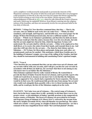 such a neighbour would necessarily tend greatly to promote the interests of the
Phoenician commerce. The praise of Jehovah on the part of Hiram does not presuppose
a full recognition of Jehovah as the only true God, but simply that Hiram regarded the
God of Israel as being as real a God as his own deities. Hiram expresses a fuller
acknowledgment of Jehovah in 2Ch_2:11, where he calls Jehovah the Creator of heaven
and earth; which may be explained, however, from Hiram's entering into the religious
notions of the Israelites, and does not necessarily involve his own personal belief in the
true deity of Jehovah.
BE SO , "1 Kings 5:6. ow therefore command thou, that they — That is, thy
servants, who are skilful in such work; hew me cedar-trees — Which, for their
soundness, and strength, and fragrancy, and durable-ness, were most proper for his
design. Of these David had procured some, but not a sufficient number. Out of
Lebanon — Which was in Solomon’s jurisdiction; and therefore he doth not desire
that Hiram would give him the cedars, because they were his own already, but only
that his servants might hew them for him, which the ingenious Tyrians well
understood: My servants shall be with thy servants — Either to be employed as they
shall direct, or to receive the cedars from their hands, and transmit them to me. And
unto thee will I give hire for thy servants — Pay them for their labour and art.
Sidonians — Or Tyrians; for these places and people, being near each other, are
promiscuously used one for another. This assistance, which these Gentiles gave to
the building of Solomon’s temple, was a type of the calling of the Gentiles, and that
they should be instrumental in building and constituting Christ’s spiritual temple.
PETT, "Verse 6
“ ow therefore do you command that they cut me cedar-trees out of Lebanon, and
my servants will be with your servants, and I will give you hire for your servants in
accordance with all that you shall say, for you know that there is not among us any
who knows how to cut timber like the Sidonians.”
Then Solomon explained what he really wanted of Hiram. He wanted him to
provide the finest of timber from his forests in Lebanon, and to provide experts who
would cut it and dress it, because no one knew how to do that like the Sidonians.
Sidon, as opposed to Tyre, clearly had a reputation for forest carpentry. The forests
would be in their area. He would meanwhile provide men from among ‘his servants’
who would work alongside them, possibly with a view to them learning some of the
skills, and he would pay the hire of the Sidonians employed on the work.
ELLICOTT, "(6) Cedar trees out of Lebanon.—The central range of Lebanon is
bare; but in the lower ranges there is still—probably in old times there was to a far
greater extent—a rich abundance of timber, specially precious to the comparatively
treeless country of Palestine. The forest of Lebanon was proverbial for its beauty
and fragrance (Song of Solomon 4:11; Hosea 14:6-7), watered by the streams from
the snowy heights (Jeremiah 18:14), when all Palestine was parched up. The cedars
which now remain—a mere group, at a height of about six thousand feet—are but a
remnant of the once magnificent forest which “the Lord had planted” (Psalms
 