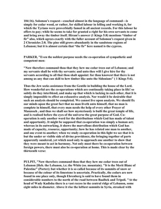 104:16). Solomon’s request—couched almost in the language of command—is
simply for cedar wood, or rather, for skilled labour in felling and working it, for
which the Tyrians were proverbially famed in all ancient records. For this labour he
offers to pay; while he seems to take for granted a right for his own servants to come
and bring away the timber itself. Hiram’s answer (1 Kings 5:8) mentions “timber of
fir” also, which agrees exactly with the fuller account of Solomon’s request given in
2 Chronicles 2:8. The pine still grows abundantly in the sandstone regions of
Lebanon; but it is almost certain that “the fir” here named is the cypress.
PARKER, "Even the noblest purpose needs the co-operation of sympathetic and
competent men:
" ow therefore command thou that they hew me cedar trees out of Lebanon; and
my servants shall be with thy servants: and unto thee will I give hire for thy
servants according to all that thou shalt appoint: for thou knowest that there is not
among us any that can skill to hew timber like unto the Sidonians" ( 1 Kings 5:6).
Thus the Jew seeks assistance from the Gentile in building the house of the Lord.
How wonderful are the co-operations which are continually taking place in life! so
subtly do they interblend, and make up that which is lacking in each other, that it is
simply impossible to effect an exhaustive analysis. or would it be desirable that
such an analysis should be completed. We cannot live upon analysis. We should fix
our minds upon the great fact that no man liveth unto himself, that no man is
complete in himself, that every man needs the help of every other Prayer of
Manasseh , and thus we shall see how mysteriously is built the great temple of life,
and is realised before the eyes of the universe the great purpose of God. Co-
operation is only another word for the distributions which God has made of talent
and opportunity. It might be supposed that co-operation was simply a human act;
whereas in its outworking, it shows the marvellous distribution which God has
made of capacity, resource, opportunity; how he has related one man to another,
and one event to another; when we study co-operation in this light we see that it is
but the under or visible side of divine providence, the bringing together of parts
apparently sundered, yet which need only to approach one another to show that
they were meant to act in harmony. ot only must there be co-operation between
foreign powers, there must also be co-operation at home. This is made clear by the
thirteenth verse:
PULPIT, " ow therefore command thou that they hew me cedar trees out of
Lebanon [Heb. the Lebanon, i.e; the White (so. mountain). "It is the Merit Blanc of
Palestine" (Porter); but whether it is so called because of its summits of snow or
because of the colour of its limestone is uncertain. Practically, the cedars are now
found in one place only, though Ehrenberg is said to have found them in
considerable numbers to the north of the road between Baalbek and Tripoli. "At the
head of Wady Kadisha there is a vast recess in the central ridge of Lebanon, some
eight miles in diameter. Above it rise the loftiest summits in Syria, streaked with
 