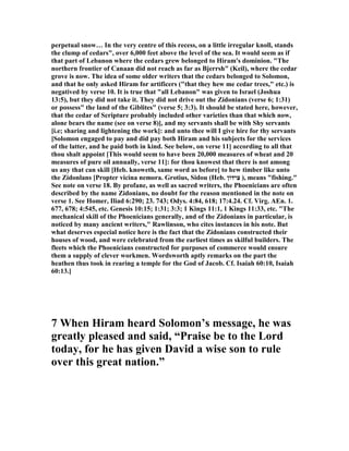 perpetual snow… In the very centre of this recess, on a little irregular knoll, stands
the clump of cedars", over 6,000 feet above the level of the sea. It would seem as if
that part of Lebanon where the cedars grew belonged to Hiram's dominion. "The
northern frontier of Canaan did not reach as far as Bjerrsh" (Keil), where the cedar
grove is now. The idea of some older writers that the cedars belonged to Solomon,
and that he only asked Hiram for artificers ("that they hew me cedar trees," etc.) is
negatived by verse 10. It is true that "all Lebanon" was given to Israel (Joshua
13:5), but they did not take it. They did not drive out the Zidonians (verse 6; 1:31)
or possess" the land of the Giblites" (verse 5; 3:3). It should be stated here, however,
that the cedar of Scripture probably included other varieties than that which now,
alone bears the name (see on verse 8)], and my servants shall be with Shy servants
[i.e; sharing and lightening the work]: and unto thee will I give hire for thy servants
[Solomon engaged to pay and did pay both Hiram and his subjects for the services
of the latter, and he paid both in kind. See below, on verse 11] according to all that
thou shalt appoint [This would seem to have been 20,000 measures of wheat and 20
measures of pure oil annually, verse 11]: for thou knowest that there is not among
us any that can skill [Heb. knoweth, same word as before] to hew timber like unto
the Zidonlans [Propter vicina nemora. Grotius, Sidou (Heb. ‫ִידוֹן‬‫צ‬ ), means "fishing."
See note on verse 18. By profane, as well as sacred writers, the Phoenicians are often
described by the name Zidonians, no doubt for the reason mentioned in the note on
verse 1. See Homer, Iliad 6:290; 23. 743; Odys. 4:84, 618; 17:4.24. Cf. Virg. AEn. 1.
677, 678; 4:545, etc. Genesis 10:15; 1:31; 3:3; 1 Kings 11:1, 1 Kings 11:33, etc. "The
mechanical skill of the Phoenicians generally, and of the Zidonians in particular, is
noticed by many ancient writers," Rawlinson, who cites instances in his note. But
what deserves especial notice here is the fact that the Zidonians constructed their
houses of wood, and were celebrated from the earliest times as skilful builders. The
fleets which the Phoenicians constructed for purposes of commerce would ensure
them a supply of clever workmen. Wordsworth aptly remarks on the part the
heathen thus took in rearing a temple for the God of Jacob. Cf. Isaiah 60:10, Isaiah
60:13.]
7 When Hiram heard Solomon’s message, he was
greatly pleased and said, “Praise be to the Lord
today, for he has given David a wise son to rule
over this great nation.”
 