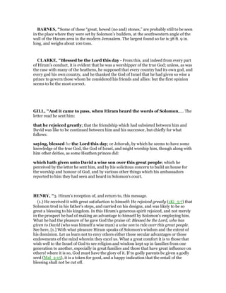 BAR ES, "Some of these “great, hewed (no and) stones,” are probably still to be seen
in the place where they were set by Solomon’s builders, at the southwestern angle of the
wall of the Haram area in the modern Jerusalem. The largest found so far is 38 ft. 9 in.
long, and weighs about 100 tons.
CLARKE, "Blessed be the Lord this day - From this, and indeed from every part
of Hiram’s conduct, it is evident that he was a worshipper of the true God; unless, as was
the case with many of the heathens, he supposed that every country had its own god, and
every god his own country, and he thanked the God of Israel that he had given so wise a
prince to govern those whom he considered his friends and allies: but the first opinion
seems to be the most correct.
GILL, "And it came to pass, when Hiram heard the words of Solomon,.... The
letter read he sent him:
that he rejoiced greatly; that the friendship which had subsisted between him and
David was like to be continued between him and his successor, but chiefly for what
follows:
saying, blessed be the Lord this day; or Jehovah, by which he seems to have some
knowledge of the true God, the God of Israel, and might worship him, though along with
him other deities, as some Heathen princes did:
which hath given unto David a wise son over this great people; which he
perceived by the letter he sent him, and by his solicitous concern to build an house for
the worship and honour of God, and by various other things which his ambassadors
reported to him they had seen and heard in Solomon's court.
HE RY, "3. Hiram's reception of, and return to, this message.
(1.) He received it with great satisfaction to himself: He rejoiced greatly (1Ki_5:7) that
Solomon trod in his father's steps, and carried on his designs, and was likely to be so
great a blessing to his kingdom. In this Hiram's generous spirit rejoiced, and not merely
in the prospect he had of making an advantage to himself by Solomon's employing him.
What he had the pleasure of he gave God the praise of: Blessed be the Lord, who has
given to David (who was himself a wise man) a wise son to rule over this great people.
See here, [1.] With what pleasure Hiram speaks of Solomon's wisdom and the extent of
his dominion. Let us learn not to envy others either those secular advantages or those
endowments of the mind wherein they excel us. What a great comfort it is to those that
wish well to the Israel of God to see religion and wisdom kept up in families from one
generation to another, especially in great families and those that have great influence on
others! where it is so, God must have the glory of it. If to godly parents be given a godly
seed (Mal_2:15), it is a token for good, and a happy indication that the entail of the
blessing shall not be cut off.
 