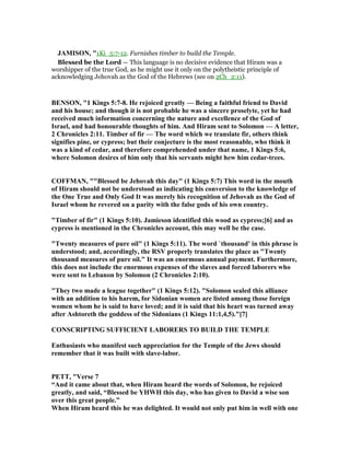 JAMISO , "1Ki_5:7-12. Furnishes timber to build the Temple.
Blessed be the Lord — This language is no decisive evidence that Hiram was a
worshipper of the true God, as he might use it only on the polytheistic principle of
acknowledging Jehovah as the God of the Hebrews (see on 2Ch_2:11).
BE SO , "1 Kings 5:7-8. He rejoiced greatly — Being a faithful friend to David
and his house; and though it is not probable he was a sincere proselyte, yet he had
received much information concerning the nature and excellence of the God of
Israel, and had honourable thoughts of him. And Hiram sent to Solomon — A letter,
2 Chronicles 2:11. Timber of fir — The word which we translate fir, others think
signifies pine, or cypress; but their conjecture is the most reasonable, who think it
was a kind of cedar, and therefore comprehended under that name, 1 Kings 5:6,
where Solomon desires of him only that his servants might hew him cedar-trees.
COFFMA , ""Blessed be Jehovah this day" (1 Kings 5:7) This word in the mouth
of Hiram should not be understood as indicating his conversion to the knowledge of
the One True and Only God It was merely his recognition of Jehovah as the God of
Israel whom he revered on a parity with the false gods of his own country.
"Timber of fir" (1 Kings 5:10). Jamieson identified this wood as cypress;[6] and as
cypress is mentioned in the Chronicles account, this may well be the case.
"Twenty measures of pure oil" (1 Kings 5:11). The word `thousand' in this phrase is
understood; and, accordingly, the RSV properly translates the place as "Twenty
thousand measures of pure oil." It was an enormous annual payment. Furthermore,
this does not include the enormous expenses of the slaves and forced laborers who
were sent to Lebanon by Solomon (2 Chronicles 2:10).
"They two made a league together" (1 Kings 5:12). "Solomon sealed this alliance
with an addition to his harem, for Sidonian women are listed among those foreign
women whom he is said to have loved; and it is said that his heart was turned away
after Ashtoreth the goddess of the Sidonians (1 Kings 11:1,4,5)."[7]
CO SCRIPTI G SUFFICIE T LABORERS TO BUILD THE TEMPLE
Enthusiasts who manifest such appreciation for the Temple of the Jews should
remember that it was built with slave-labor.
PETT, "Verse 7
“And it came about that, when Hiram heard the words of Solomon, he rejoiced
greatly, and said, “Blessed be YHWH this day, who has given to David a wise son
over this great people.”
When Hiram heard this he was delighted. It would not only put him in well with one
 