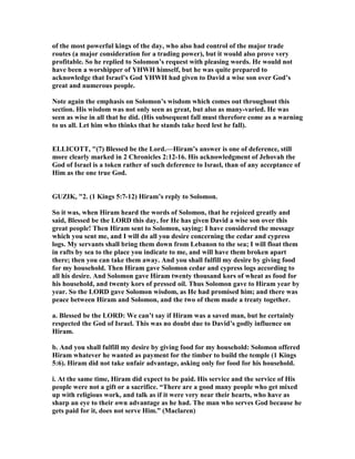 of the most powerful kings of the day, who also had control of the major trade
routes (a major consideration for a trading power), but it would also prove very
profitable. So he replied to Solomon’s request with pleasing words. He would not
have been a worshipper of YHWH himself, but he was quite prepared to
acknowledge that Israel’s God YHWH had given to David a wise son over God’s
great and numerous people.
ote again the emphasis on Solomon’s wisdom which comes out throughout this
section. His wisdom was not only seen as great, but also as many-varied. He was
seen as wise in all that he did. (His subsequent fall must therefore come as a warning
to us all. Let him who thinks that he stands take heed lest he fall).
ELLICOTT, "(7) Blessed be the Lord.—Hiram’s answer is one of deference, still
more clearly marked in 2 Chronicles 2:12-16. His acknowledgment of Jehovah the
God of Israel is a token rather of such deference to Israel, than of any acceptance of
Him as the one true God.
GUZIK, "2. (1 Kings 5:7-12) Hiram’s reply to Solomon.
So it was, when Hiram heard the words of Solomon, that he rejoiced greatly and
said, Blessed be the LORD this day, for He has given David a wise son over this
great people! Then Hiram sent to Solomon, saying: I have considered the message
which you sent me, and I will do all you desire concerning the cedar and cypress
logs. My servants shall bring them down from Lebanon to the sea; I will float them
in rafts by sea to the place you indicate to me, and will have them broken apart
there; then you can take them away. And you shall fulfill my desire by giving food
for my household. Then Hiram gave Solomon cedar and cypress logs according to
all his desire. And Solomon gave Hiram twenty thousand kors of wheat as food for
his household, and twenty kors of pressed oil. Thus Solomon gave to Hiram year by
year. So the LORD gave Solomon wisdom, as He had promised him; and there was
peace between Hiram and Solomon, and the two of them made a treaty together.
a. Blessed be the LORD: We can’t say if Hiram was a saved man, but he certainly
respected the God of Israel. This was no doubt due to David’s godly influence on
Hiram.
b. And you shall fulfill my desire by giving food for my household: Solomon offered
Hiram whatever he wanted as payment for the timber to build the temple (1 Kings
5:6). Hiram did not take unfair advantage, asking only for food for his household.
i. At the same time, Hiram did expect to be paid. His service and the service of His
people were not a gift or a sacrifice. “There are a good many people who get mixed
up with religious work, and talk as if it were very near their hearts, who have as
sharp an eye to their own advantage as he had. The man who serves God because he
gets paid for it, does not serve Him.” (Maclaren)
 