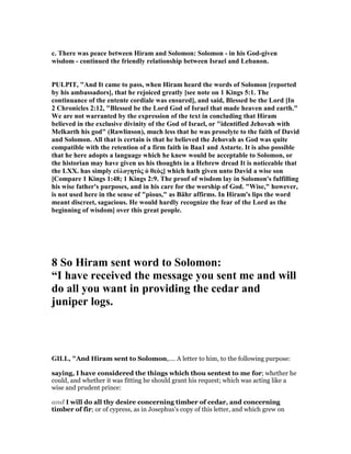 c. There was peace between Hiram and Solomon: Solomon - in his God-given
wisdom - continued the friendly relationship between Israel and Lebanon.
PULPIT, "And It came to pass, when Hiram heard the words of Solomon [reported
by his ambassadors], that he rejoiced greatly [see note on 1 Kings 5:1. The
continuance of the entente cordiale was ensured], and said, Blessed be the Lord [In
2 Chronicles 2:12, "Blessed be the Lord God of Israel that made heaven and earth."
We are not warranted by the expression of the text in concluding that Hiram
believed in the exclusive divinity of the God of Israel, or "identified Jehovah with
Melkarth his god" (Rawlinson), much less that he was proselyte to the faith of David
and Solomon. All that is certain is that he believed the Jehovah as God was quite
compatible with the retention of a firm faith in Baa1 and Astarte. It is also possible
that he here adopts a language which he knew would be acceptable to Solomon, or
the historian may have given us his thoughts in a Hebrew dread It is noticeable that
the LXX. has simply εὐλογητὸς ὁ θεὸς] which hath given unto David a wise son
[Compare 1 Kings 1:48; 1 Kings 2:9. The proof of wisdom lay in Solomon's fulfilling
his wise father's purposes, and in his care for the worship of God. "Wise," however,
is not used here in the sense of "pious," as Bähr affirms. In Hiram's lips the word
meant discreet, sagacious. He would hardly recognize the fear of the Lord as the
beginning of wisdom] over this great people.
8 So Hiram sent word to Solomon:
“I have received the message you sent me and will
do all you want in providing the cedar and
juniper logs.
GILL, "And Hiram sent to Solomon,.... A letter to him, to the following purpose:
saying, I have considered the things which thou sentest to me for; whether he
could, and whether it was fitting he should grant his request; which was acting like a
wise and prudent prince:
and I will do all thy desire concerning timber of cedar, and concerning
timber of fir; or of cypress, as in Josephus's copy of this letter, and which grew on
 