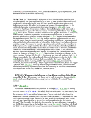 Lebanon (c); these were odorous, sound, and durable timber, especially the cedar, and
therefore chosen by Solomon for building.
HE RY 8-9, "(2.) He answered it with great satisfaction to Solomon, granting him
what he desired, and showing himself very forward to assist him in this great and good
work to which he was laying his hand. We have here his articles of agreement with
Solomon concerning this affair, in which we may observe Hiram's prudence. [1.] He
deliberated upon the proposal, before he returned an answer (1Ki_5:8): I have
considered the things. It is common for those that make bargains rashly afterwards to
wish them unmade again. The virtuous woman considers a field and then buys it, Pro_
31:16. Those do not lose time who take time to consider. [2.] He descended to particulars
in the articles, that there might be no misunderstanding afterwards, to occasion a
quarrel. Solomon had spoken of hewing the trees (1Ki_5:6), and Hiram agrees to what
he desired concerning that (1Ki_5:8); but nothing had been said concerning carriage,
and this matter therefore must be settled. Land-carriage would be very troublesome and
chargeable; he therefore undertakes to bring all the timber down from Lebanon by sea, a
coasting voyage. Conveyance by water is a great convenience to trade, for which God is
to have praise, who taught man that discretion. Observe what a definite bargain Hiram
made. Solomon must appoint the place where the timber shall be delivered, and thither
Hiram will undertake to bring it and be responsible for its safety. As the Sidonians
excelled the Israelites in timber-work, so they did in sailing; for Tyre and Sidon were
situate at the entry of the sea (Eze_27:3): they therefore were fittest to take care of the
water-carriage. Tractant fabrilia fabri - Every artist has his trade assigned. And, [3.] If
Hiram undertake for the work, and do all Solomon's desire concerning the timber (1Ki_
5:8), he justly expects that Solomon shall undertake for the wages: “Thou shalt
accomplish my desire in giving food for my household (1Ki_5:9), not only for the
workmen, but for my own family.” If Tyre supply Israel with craftsmen, Israel will supply
Tyre with corn, Eze_27:17. Thus, by the wise disposal of Providence, one country has
need of another and is benefited by another, that there may be mutual correspondence
and dependence, to the glory of God our common parent.
JAMISO , "Hiram sent to Solomon, saying, I have considered the things
... and I will do — The contract was drawn out formally in a written document (2Ch_
2:11), which, according to Josephus, was preserved both in the Jewish and Tyrian
records.
K&D, "1Ki_5:8-11
Hiram then sent to Solomon, and promised in writing (‫ב‬ ָ‫ת‬ ְ‫כ‬ ִ , 2Ch_2:10) to comply
with his wishes. ‫י‬ ַ‫ל‬ ֵ‫א‬ ָ ְ‫ח‬ ַ‫ל‬ ָ‫שׁ‬ ‫ר‬ ֶ‫שׁ‬ ֲ‫א‬ ‫ת‬ ֵ‫,א‬ “that which thou hast sent to me,” i.e., hast asked of me
by messenger. ‫ים‬ ִ‫ּושׁ‬‫ר‬ ְ‫ב‬ are not firs, but cypresses. “My servants shall bring down (the
trees) from Lebanon to the sea, and I will make them into rafts (i.e., bind them into rafts
and have them floated) upon the sea to the place which thou shalt send (word) to me,
and will take them (the rafts) to pieces there, and thou wilt take (i.e., fetch them
thence).” The Chronicles give Yafo, i.e., Joppa, Jaffa, the nearest harbour to Jerusalem
on the Mediterranean Sea, as the landing-place (see at Jos_19:46). “And thou wilt do all
my desire to give bread for my house,” i.e., provisions to supply the wants of the king's
 
