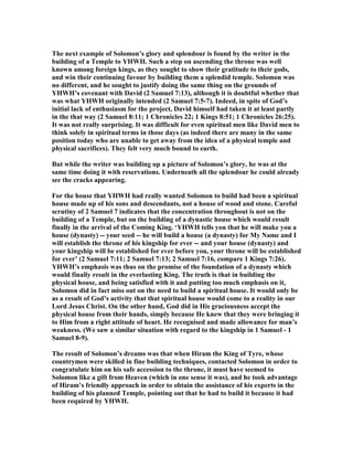 The next example of Solomon’s glory and splendour is found by the writer in the
building of a Temple to YHWH. Such a step on ascending the throne was well
known among foreign kings, as they sought to show their gratitude to their gods,
and win their continuing favour by building them a splendid temple. Solomon was
no different, and he sought to justify doing the same thing on the grounds of
YHWH’s covenant with David (2 Samuel 7:13), although it is doubtful whether that
was what YHWH originally intended (2 Samuel 7:5-7). Indeed, in spite of God’s
initial lack of enthusiasm for the project, David himself had taken it at least partly
in the that way (2 Samuel 8:11; 1 Chronicles 22; 1 Kings 8:51; 1 Chronicles 26:25).
It was not really surprising. It was difficult for even spiritual men like David men to
think solely in spiritual terms in those days (as indeed there are many in the same
position today who are unable to get away from the idea of a physical temple and
physical sacrifices). They felt very much bound to earth.
But while the writer was building up a picture of Solomon’s glory, he was at the
same time doing it with reservations. Underneath all the splendour he could already
see the cracks appearing.
For the house that YHWH had really wanted Solomon to build had been a spiritual
house made up of his sons and descendants, not a house of wood and stone. Careful
scrutiny of 2 Samuel 7 indicates that the concentration throughout is not on the
building of a Temple, but on the building of a dynastic house which would result
finally in the arrival of the Coming King. ‘YHWH tells you that he will make you a
house (dynasty) -- your seed -- he will build a house (a dynasty) for My ame and I
will establish the throne of his kingship for ever -- and your house (dynasty) and
your kingship will be established for ever before you, your throne will be established
for ever’ (2 Samuel 7:11; 2 Samuel 7:13; 2 Samuel 7:16, compare 1 Kings 7:26).
YHWH’s emphasis was thus on the promise of the foundation of a dynasty which
would finally result in the everlasting King. The truth is that in building the
physical house, and being satisfied with it and putting too much emphasis on it,
Solomon did in fact miss out on the need to build a spiritual house. It would only be
as a result of God’s activity that that spiritual house would come to a reality in our
Lord Jesus Christ. On the other hand, God did in His graciousness accept the
physical house from their hands, simply because He knew that they were bringing it
to Him from a right attitude of heart. He recognised and made allowance for man’s
weakness. (We saw a similar situation with regard to the kingship in 1 Samuel - 1
Samuel 8-9).
The result of Solomon’s dreams was that when Hiram the King of Tyre, whose
countrymen were skilled in fine building techniques, contacted Solomon in order to
congratulate him on his safe accession to the throne, it must have seemed to
Solomon like a gift from Heaven (which in one sense it was), and he took advantage
of Hiram’s friendly approach in order to obtain the assistance of his experts in the
building of his planned Temple, pointing out that he had to build it because it had
been required by YHWH.
 