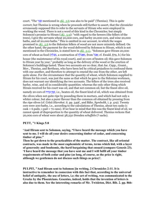 court. “The ‫ר‬ ָ‫כ‬ ָ‫שׂ‬ mentioned in 1Ki_5:6 was also to be paid” (Thenius). This is quite
correct; but Thenius is wrong when he proceeds still further to assert, that the chronicler
erroneously supposed this to refer to the servants of Hiram who were employed in
working the wood. There is not a word of this kind in the Chronicles; but simply
Solomon's promise to Hiram (1Ki_5:9): “with regard to the hewers (the fellers of the
trees), I give thy servants wheat 20,000 cors, and barley 20,000 cors, and wine 20,000
baths, and oil 20,000 baths.” This is omitted in our account, in which the wages
promised in 1Ki_5:6 to the Sidonian fellers of wood are not more minutely defined. On
the other hand, the payment for the wood delivered by Solomon to Hiram, which is not
mentioned in the Chronicles, is stated here in 1Ki_5:11. “Solomon gave Hiram 20,000
cors of wheat as food (‫ת‬ ֶ‫ּל‬ⅴ ַ‫,מ‬ a contraction of ‫ת‬ ֶ‫ּל‬‫כ‬ ְ‫א‬ ַ‫,מ‬ from ‫ל‬ ַ‫כ‬ፎ; cf. Ewald, §79, b.) for his
house (the maintenance of his royal court), and 20 cors of beaten oil; this gave Solomon
to Hiram year by year,” probably as long as the delivery of the wood or the erection of
Solomon's buildings lasted. These two accounts are so clear, that Jac. Capp., Gramt.,
Mov., Thenius, and Bertheau, who have been led by critical prejudices to confound them
with one another, and therefore to attempt to emend the one from the other, are left
quite alone. For the circumstance that the quantity of wheat, which Solomon supplied to
Hiram for his court, was just the same as that which he gave to the Sidonian workmen,
does not warrant our identifying the two accounts. The fellers of the trees also received
barley, wine, and oil in considerable quantities; whereas the only other thing which
Hiram received for his court was oil, and that not common oil, but the finest olive oil,
namely 20 cors of ‫ית‬ ִ‫ת‬ ָⅴ ‫ן‬ ֶ‫מ‬ ֶ‫,שׁ‬ i.e., beaten oil, the finest kind of oil, which was obtained from
the olives when not quite ripe by pounding them in mortars, and which had not only a
whiter colour, but also a purer flavour than the common oil obtained by pressing from
the ripe olives (cf. Celsii Hierobot. ii. pp. 349f., and Bähr, Symbolik, i. p. 419). Twenty
cors were 200 baths, i.e., according to the calculations of Thenius, about ten casks (1
cask = 6 pails; 1 pail = 72 cans). If we bear in mind that this was the finest kind of oil, we
cannot speak of disproportion to the quantity of wheat delivered. Thenius reckons that
20,000 cors of wheat were about 38,250 Dresden scheffeln (? sacks).
PETT, "1 Kings 5:8
‘And Hiram sent to Solomon, saying, “I have heard the message which you have
sent to me. I will do all your desire concerning timber of cedar, and concerning
timber of pine.”
Then he got down to the practicalities of the matter. The contract, like all oriental
contracts, was made in the most euphemistic of terms, terms which hid, with a layer
of generosity and bonhomie, the hard bargaining that ensued (compare Genesis 23).
‘I have heard the message that you have sent me and I will fulfil all your timber
requirements of both cedar and pine (as long, of course, as the price is right,
although we gentlemen do not discuss such things as price)’.
PULPIT, "And Hiram sent to Solomon [in writing, 2 Chronicles 2:11. It is
instructive to remember in connexion with this fact that, according to the universal
belief of antiquity, the use of letters, i.e; the art of writing, was communicated to the
Greeks by the Phoenicians. Gesenius, indeed, holds that the invention of letters is
also due to them. See the interesting remarks of Mr. Twisleton, Dict. Bib. 2. pp. 866-
 