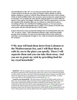 The identification of the "fir" is even more precarious than that of the cedar.
Celsius would see in this the true cedar of Lebanon. Others identify it with the
juniper (Juniperus excelsa) or with the Pinus Halepensis, but most writers (among
whom are Keil and Bähr) believe the evergreen cypress (Cupressus sempervirens) to
be intended. Very probably the name Berosh comprehended two or three different
species, as the cypress, the juniper, and the savine. The first named grows even near
the summits of the mountain. Bähr says it is inferior to cedar (but see above).
According to Winer, it is well fitted for building purposes, as" it is not eaten by
worms, and is almost imperishable and very light." It is certainly of a harder and
closer grain, and more durable than the Cedrus Libani.
It shows the brevity of our account that Solomon has not mentioned his desire for
"fir" as well as" cedar." This is disclosed in Hiram's reply, and in the parallel
passage of the chronicler. It is also to be noticed that in the text the request for
materials is more prominently brought to view, while in Chronicles the petition is
for workmen.
9 My men will haul them down from Lebanon to
the Mediterranean Sea, and I will float them as
rafts by sea to the place you specify. There I will
separate them and you can take them away. And
you are to grant my wish by providing food for
my royal household.”
BAR ES, "See the marginal reference. The timber was first carried westward from
the flanks of Lebanon to the nearest part of the coast, where it was collected into floats,
or rafts, which were then conveyed southward along the coast to Joppa, now Jaffa, from
where the land journey to Jerusalem was not more than about forty miles. A similar
course was taken on the building of the second temple Ezr_3:7.
Food for my household - The Phoenician cities had very little arable territory of
their own, the mountain range of Lebanon rising rapidly behind them; and they must
always have imported the chief part of their sustenance from abroad. They seem
commonly to have derived it from Judaea (marginal references). Hiram agreed now to
accept for his timber and for the services of his workmen 1Ki_5:6 a certain annual
payment of grain and oil, both of them the best of their kind, for the sustentation of his
court. This payment was entirely distinct from the supplies furnished to the workmen
 