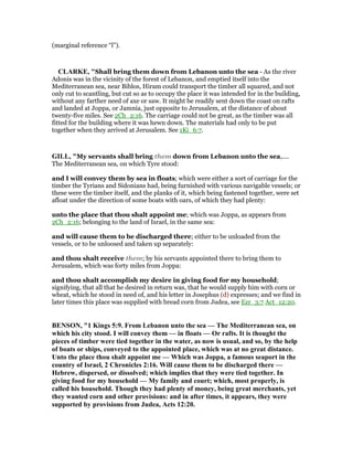 (marginal reference “l”).
CLARKE, "Shall bring them down from Lebanon unto the sea - As the river
Adonis was in the vicinity of the forest of Lebanon, and emptied itself into the
Mediterranean sea, near Biblos, Hiram could transport the timber all squared, and not
only cut to scantling, but cut so as to occupy the place it was intended for in the building,
without any farther need of axe or saw. It might be readily sent down the coast on rafts
and landed at Joppa, or Jamnia, just opposite to Jerusalem, at the distance of about
twenty-five miles. See 2Ch_2:16. The carriage could not be great, as the timber was all
fitted for the building where it was hewn down. The materials had only to be put
together when they arrived at Jerusalem. See 1Ki_6:7.
GILL, "My servants shall bring them down from Lebanon unto the sea,....
The Mediterranean sea, on which Tyre stood:
and I will convey them by sea in floats; which were either a sort of carriage for the
timber the Tyrians and Sidonians had, being furnished with various navigable vessels; or
these were the timber itself, and the planks of it, which being fastened together, were set
afloat under the direction of some boats with oars, of which they had plenty:
unto the place that thou shalt appoint me; which was Joppa, as appears from
2Ch_2:16; belonging to the land of Israel, in the same sea:
and will cause them to be discharged there; either to be unloaded from the
vessels, or to be unloosed and taken up separately:
and thou shalt receive them; by his servants appointed there to bring them to
Jerusalem, which was forty miles from Joppa:
and thou shalt accomplish my desire in giving food for my household;
signifying, that all that he desired in return was, that he would supply him with corn or
wheat, which he stood in need of, and his letter in Josephus (d) expresses; and we find in
later times this place was supplied with bread corn from Judea, see Ezr_3:7 Act_12:20.
BE SO , "1 Kings 5:9. From Lebanon unto the sea — The Mediterranean sea, on
which his city stood. I will convey them — in floats — Or rafts. It is thought the
pieces of timber were tied together in the water, as now is usual, and so, by the help
of boats or ships, conveyed to the appointed place, which was at no great distance.
Unto the place thou shalt appoint me — Which was Joppa, a famous seaport in the
country of Israel, 2 Chronicles 2:16. Will cause them to be discharged there —
Hebrew, dispersed, or dissolved; which implies that they were tied together. In
giving food for my household — My family and court; which, most properly, is
called his household. Though they had plenty of money, being great merchants, yet
they wanted corn and other provisions: and in after times, it appears, they were
supported by provisions from Judea, Acts 12:20.
 