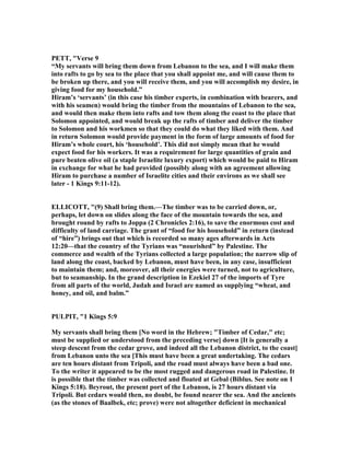 PETT, "Verse 9
“My servants will bring them down from Lebanon to the sea, and I will make them
into rafts to go by sea to the place that you shall appoint me, and will cause them to
be broken up there, and you will receive them, and you will accomplish my desire, in
giving food for my household.”
Hiram’s ‘servants’ (in this case his timber experts, in combination with bearers, and
with his seamen) would bring the timber from the mountains of Lebanon to the sea,
and would then make them into rafts and tow them along the coast to the place that
Solomon appointed, and would break up the rafts of timber and deliver the timber
to Solomon and his workmen so that they could do what they liked with them. And
in return Solomon would provide payment in the form of large amounts of food for
Hiram’s whole court, his ‘household’. This did not simply mean that he would
expect food for his workers. It was a requirement for large quantities of grain and
pure beaten olive oil (a staple Israelite luxury export) which would be paid to Hiram
in exchange for what he had provided (possibly along with an agreement allowing
Hiram to purchase a number of Israelite cities and their environs as we shall see
later - 1 Kings 9:11-12).
ELLICOTT, "(9) Shall bring them.—The timber was to be carried down, or,
perhaps, let down on slides along the face of the mountain towards the sea, and
brought round by rafts to Joppa (2 Chronicles 2:16), to save the enormous cost and
difficulty of land carriage. The grant of “food for his household” in return (instead
of “hire”) brings out that which is recorded so many ages afterwards in Acts
12:20—that the country of the Tyrians was “nourished” by Palestine. The
commerce and wealth of the Tyrians collected a large population; the narrow slip of
land along the coast, backed by Lebanon, must have been, in any case, insufficient
to maintain them; and, moreover, all their energies were turned, not to agriculture,
but to seamanship. In the grand description in Ezekiel 27 of the imports of Tyre
from all parts of the world, Judah and Israel are named as supplying “wheat, and
honey, and oil, and balm.”
PULPIT, "1 Kings 5:9
My servants shall bring them [ o word in the Hebrew; "Timber of Cedar," etc;
must be supplied or understood from the preceding verse] down [It is generally a
steep descent from the cedar grove, and indeed all the Lebanon district, to the coast]
from Lebanon unto the sea [This must have been a great undertaking. The cedars
are ten hours distant from Tripoli, and the road must always have been a bad one.
To the writer it appeared to be the most rugged and dangerous road in Palestine. It
is possible that the timber was collected and floated at Gebal (Biblus. See note on 1
Kings 5:18). Beyrout, the present port of the Lebanon, is 27 hours distant via
Tripoli. But cedars would then, no doubt, be found nearer the sea. And the ancients
(as the stones of Baalbek, etc; prove) were not altogether deficient in mechanical
 