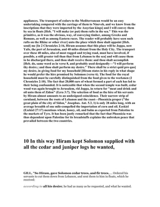 appliances. The transport of cedars to the Mediterranean would be an easy
undertaking compared with the carriage of them to ineveh, and we know from the
inscriptions that they were imported by the Assyrian kings] and I will convey them
by sea in floats [Heb. "I will make (or put) them rafts in the sea." This was the
primitive, as it was the obvious, way, of conveying timber, among Greeks and
Romans, as well as among Eastern races. The reader will probably have seen such
rafts on the Rhine or other river] unto the place which thou shalt appoint [Heb.
send] me [In 2 Chronicles 2:16, Hiram assumes that this place will be Joppa, now
Yafo, the port of Jerusalem, and 40 miles distant from the Holy City. The transport
over these 40 miles, also of most rugged and trying road, must have involved, if
possible, a still greater toil than that from Lebanon to the sea] and will cause them
to be discharged there, and thou shalt receive them: and thou shalt accomplish
[Heb. do, same word as in verse 8, and probably used designedly—"I will perform
thy desire.; and thou shalt perform my desire." There shall be a strict quid pro quo]
my desire, in giving food for my household [Hiram states in his reply in what shape
he would prefer the hire promised by Solomon (verse 6). The food for the royal
household must be carefully distinguished from the food given to the workmen (2
Chronicles 2:10). The fact that 20,000 ears of wheat formed a part of each has led to
their being confounded. It is noticeable that when the second temple was built, cedar
wood was again brought to Jerusalem, rid Joppa, in return for "meat and drink and
oil unto them of Zidon" (Ezra 3:7). The selection of food as the hire of his servants
by Hiram almost amounts to an undesigned coincidence. Their narrow strip of
cornland, between the roots of Lebanon and the coast—Phoenicia proper ("the
great plain of the city of Sidon," Josephus. Ant. 5.3, 1) is only 28 miles long, with an
average breadth of one mile-compelled the importation of corn and oil. Ezekiel
(Ezekiel 27:17) mentions wheat, honey, oil, and balm as exported from Palestine to
the markets of Tyre. It has been justly remarked that the fact that Phoenicia was
thus dependent upon Palestine for its breadstuffs explains the unbroken peace that
prevailed between the two countries.
10 In this way Hiram kept Solomon supplied with
all the cedar and juniper logs he wanted,
GILL, "So Hiram, gave Solomon cedar trees, and fir trees,.... Ordered his
servants to cut them down from Lebanon, and sent them to him in floats, which he
received:
according to all his desire; he had as many as he requested, and what he wanted.
 