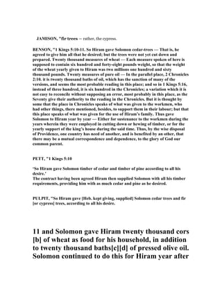 JAMISO , "fir trees — rather, the cypress.
BE SO , "1 Kings 5:10-11. So Hiram gave Solomon cedar-trees — That is, he
agreed to give him all that he desired; but the trees were not yet cut down and
prepared. Twenty thousand measures of wheat — Each measure spoken of here is
supposed to contain six hundred and forty-eight pounds weight, so that the weight
of the wheat yearly given to Hiram was two millions one hundred and sixty
thousand pounds. Twenty measures of pure oil — In the parallel place, 2 Chronicles
2:10. it is twenty thousand baths of oil, which has the sanction of many of the
versions, and seems the most probable reading in this place; and so in 1 Kings 5:16,
instead of three hundred, it is six hundred in the Chronicles; a variation which it is
not easy to reconcile without supposing an error, most probably in this place, as the
Seventy give their authority to the reading in the Chronicles. But it is thought by
some that the place in Chronicles speaks of what was given to the workmen, who
had other things, there mentioned, besides, to support them in their labour; but that
this place speaks of what was given for the use of Hiram’s family. Thus gave
Solomon to Hiram year by year — Either for sustenance to the workmen during the
years wherein they were employed in cutting down or hewing of timber, or for the
yearly support of the king’s house during the said time. Thus, by the wise disposal
of Providence, one country has need of another, and is benefited by an other, that
there may be a mutual correspondence and dependence, to the glory of God our
common parent.
PETT, "1 Kings 5:10
‘So Hiram gave Solomon timber of cedar and timber of pine according to all his
desire.’
The contract having been agreed Hiram then supplied Solomon with all his timber
requirements, providing him with as much cedar and pine as he desired.
PULPIT, "So Hiram gave [Heb. kept giving, supplied] Solomon cedar trees and fir
[or cypress] trees, according to all his desire.
11 and Solomon gave Hiram twenty thousand cors
[b] of wheat as food for his household, in addition
to twenty thousand baths[c][d] of pressed olive oil.
Solomon continued to do this for Hiram year after
 