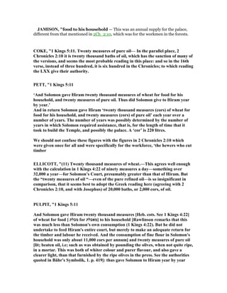 JAMISO , "food to his household — This was an annual supply for the palace,
different from that mentioned in 2Ch_2:10, which was for the workmen in the forests.
COKE, "1 Kings 5:11. Twenty measures of pure oil— In the parallel place, 2
Chronicles 2:10 it is twenty thousand baths of oil, which has the sanction of many of
the versions, and seems the most probable reading in this place: and so in the 16th
verse, instead of three hundred, it is six hundred in the Chronicles; to which reading
the LXX give their authority.
PETT, "1 Kings 5:11
‘And Solomon gave Hiram twenty thousand measures of wheat for food for his
household, and twenty measures of pure oil. Thus did Solomon give to Hiram year
by year.’
And in return Solomon gave Hiram ‘twenty thousand measures (cors) of wheat for
food for his household, and twenty measures (cors) of pure oil’ each year over a
number of years. The number of years was possibly determined by the number of
years in which Solomon required assistance, that is, for the length of time that it
took to build the Temple, and possibly the palace. A ‘cor’ is 220 litres.
We should not confuse these figures with the figures in 2 Chronicles 2:10 which
were given once for all and were specifically for the workforce, ‘the hewers who cut
timber
ELLICOTT, "(11) Twenty thousand measures of wheat.—This agrees well enough
with the calculation in 1 Kings 4:22 of ninety measures a day—something over
32,000 a year—for Solomon’s Court, presumably greater than that of Hiram. But
the “twenty measures of oil “—even of the pure refined oil—is so insignificant in
comparison, that it seems best to adopt the Greek reading here (agreeing with 2
Chronicles 2:10, and with Josephus) of 20,000 baths, or 2,000 cors, of oil.
PULPIT, "1 Kings 5:11
And Solomon gave Hiram twenty thousand measures [Heb. cots. See 1 Kings 4:22]
of wheat for food [ ‫מכלת‬ for ‫]מאכלת‬ to his household [Rawlinson remarks that this
was much less than Solomon's own consumption (1 Kings 4:22). But he did not
undertake to feed Hiram's entire court, but merely to make an adequate return for
the timber and labour he received. And the consumption of fine flour in Solomon's
household was only about 11,000 cors per annum] and twenty measures of pure oil
[lit; beaten oil, i.e; such as was obtained by pounding the olives, when not quite ripe,
in a mortar. This was both of whiter colour and purer flavour, and also gave a
clearer light, than that furnished by the ripe olives in the press. See the authorities
quoted in Bähr's Symbolik, 1. p. 419]: thus gave Solomon to Hiram year by year
 