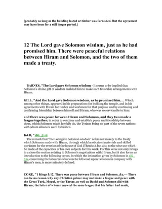 [probably so long as the building lasted or timber was furnished. But the agreement
may have been for a still longer period.]
12 The Lord gave Solomon wisdom, just as he had
promised him. There were peaceful relations
between Hiram and Solomon, and the two of them
made a treaty.
BAR ES, "The Lord gave Solomon wisdom - It seems to be implied that
Solomon’s divine gift of wisdom enabled him to make such favorable arrangements with
Hiram.
GILL, "And the Lord gave Solomon wisdom, as he promised him,.... Which,
among other things, appeared in his preparations for building the temple, and in his
agreements with Hiram for timber and workmen for that purpose and by continuing and
confirming friendship between himself and Hiram, who was so serviceable to him:
and there was peace between Hiram and Solomon, and they two made a
league together; in order to continue and establish peace and friendship between
them, which Solomon might lawfully do, the Tyrians being no part of the seven nations
with whom alliances were forbidden.
K&D, "1Ki_5:12
The remark that “the Lord gave Solomon wisdom” refers not merely to the treaty
which Solomon made with Hiram, through which he obtained materials and skilled
workmen for the erection of the house of God (Thenius), but also to the wise use which
he made of the capacities of his own subjects for this work. For this verse not only brings
to a close the section relating to Solomon's negotiations with Hiram, but it also forms an
introduction to the following verses, in which the intimation given by Solomon in 1Ki_
5:6, concerning the labourers who were to fell wood upon Lebanon in company with
Hiram's men, is more minutely defined.
COKE, "1 Kings 5:12. There was peace between Hiram and Solomon, &c.— There
can be no reason why any Christian prince may not make a league and peace with
the Great Turk, Mogul, or the Tartar, as well as David and Solomon did with
Hiram; the latter of whom renewed the same league that his father had made,
 