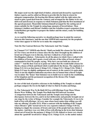 His major need was the right kind of timber, selected and dressed by experienced
timber experts, and he called on Hiram to provide this for him in return for
adequate compensation. On hearing this Hiram replied with the right noises (he
stood to gain a good deal from the venture), and arranged for the timber to be cut,
delivered and dressed, in response to which Solomon paid him the first instalment of
the agreed payment. Meanwhile Solomon himself arranged for the cutting out of
stones suitable for the Temple by using huge amounts of forced labour. Then
Solomon’s builders and Hiram’s builders and the Gebalites (expert carpenters from
Gebal/Byblos) got together to prepare the timber and the stones, ready for building
the Temple.
As we read the following narrative we should perhaps bear in mind the contrast
between this Sanctuary, and the one that YHWH had requested, for the prophetic
writer does appear to wish for us to make the comparison.
ote On The Contrast Between The Tabernacle And The Temple.
In 2 Samuel 7:5-7 YHWH asks David, “Shall you build Me a house for Me to dwell
in? For I have not dwelt in a house since the day that I brought up the children of
Israel out of Egypt even to this day, but have walked in a Tent and in a
Dwellingplace (shaken - Tabernacle). In all the places in which I have walked with
the children of Israel, did I speak a word with any of the tribes of Israel, whom I
commanded to feed My people, saying, ‘Why have you not built me a house of
cedar?’ ” And He then went on to point out rather that He would build a house for
David, a house of flesh and blood which would inherit the throne. The emphasis in 1
Kings 5:11-16 is on that house (1 Kings 5:11; 1 Kings 5:13; 1 Kings 5:16). While 1
Kings 5:13 may be slightly ambiguous out of context, in the context it is quite plain.
There is not the slightest indication anywhere else in Samuel that a literal Temple
was in mind. The ‘house’ that Solomon was to build was to result in the establishing
of the kingdom and the permanent occupation of the throne (The Temple
accomplished neither).
In view of this lack of positive reference to the building of the Temple we should
perhaps compare the two in the light of what we find in Exodus and Kings.
1). The Tabernacle Was To Be Built Of Free-will Offerings From Those Whose
Hearts Were Willing. The Temple Was Built Out Of Enforced Taxation.
A comparison between the Tabernacle and the Temple soon brings out the
discrepancy between the two, and is in fact deliberately and patently brought out at
one stage by the writer of Kings. Consider for example the Tabernacle. It was to be
built of free-will offerings; ‘of every man whose heart makes him willing you will
take my offering’ (Exodus 25:2). What a contrast with the building of the Temple
where Hiram’s ‘gifts’ turned out to be very expensive indeed (1 Kings 5:10-12),
helping to cripple the economy of Israel, and none of the people had any choice in
the matter. And there was very little of free-will offering in the levies that Solomon
raised out of Israel for the purpose (1 Kings 5:13-18). Indeed we learn very clearly
about the ‘goodwill’ involved in 1 Kings 12:4; 1 Kings 12:14. As the author makes
 