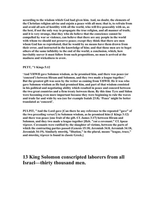 according to the wisdom which God had given him. And, no doubt, the elements of
the Christian religion advise and enjoin a peace with all men; that is, to refrain from
and avoid all acts of hostility with all the world, who will live peaceably with us, as
the best, if not the only way to propagate the true religion, and all manner of truth;
and it is very strange, that they who do believe that the conscience cannot be
compelled by war or violence, can believe that there are any people in the world
with whom we should not preserve peace; except they think that there are men
whom God has so reprobated, that he would by no means have them drawn from
their error, and instructed in the knowledge of him; and that those men are to beget
others of the same infidelity to the end of the world; a conclusion, which, how
inevitably soever it must follow from such propositions, no man is arrived at the
madness and wickedness to avow.
PETT, "1 Kings 5:12
‘And YHWH gave Solomon wisdom, as he promised him, and there was peace (or
‘concord’) between Hiram and Solomon, and they two made a league together.’
But the greatest gift was seen by the writer as coming from YHWH. He it was who
gave Solomon wisdom as He had promised him, and part of that wisdom consisted
in his political and negotiating ability which resulted in peace and concord between
the two great countries and a firm treaty between them. By this time Tyre and Sidon
were becoming even more important because they were beginning to rule the waves
and trade far and wide by sea (see for example Isaiah 23:8). ‘Peace’ might be better
translated as ‘concord’.
PULPIT, "And the Lord gave [Can there be any reference to the repeated "gave" of
the two preceding verses?] to Solomon wisdom, as he promised him (1 Kings 3:12)
and there was peace [one fruit of the gift. Cf. James 3:17] between Hiram and
Solomon, and they two made a league together [Heb. "cut a covenant." Cf. ὅρκια
τέµνειν. Covenants were ratified by the slaughter of victims, between the parts of
which the contracting parties passed (Genesis 15:18; Jeremiah 34:8, Jeremiah 34:18,
Jeremiah 34:19). Similarly σπονδή, "libation," in the plural, means "league, truce,"
and σπονδὰς τέµνειν is found in classic Greek.]
13 King Solomon conscripted laborers from all
Israel—thirty thousand men.
 