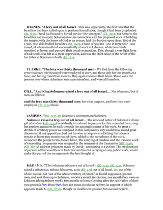 BAR ES, "A levy out of all Israel - This was, apparently, the first time that the
Israelites had been called upon to perform forced labor, though it had been prophesied
1Sa_8:16. David had bound to forced service “the strangers” 1Ch_22:2; but hitherto the
Israelites had escaped. Solomon now, in connection with his proposed work of building
the temple, with the honor of God as an excuse, laid this burden upon them. Out of the
1,300, 000 able-bodied Israelites 2Sa_24:9, a band of 30,000 - one in forty-four - was
raised, of whom one-third was constantly at work in Lebanon, while two-thirds
remained at home, and pursued their usual occupations. This, though a very light form
of task work, was felt as a great oppression, and was the chief cause of the revolt of the
ten tribes at Solomon’s death 1Ki_12:4.
CLARKE, "The levy was thirty thousand men - We find from the following
verse that only ten thousand were employed at once, and those only for one month at a
time; and having rested two months, they again resumed their labor. These were the
persons over whom Adoniram was superintendent, and were all Israelites.
GILL, "And King Solomon raised a levy out of all Israel,.... Not of money, but of
men, as follows:
and the levy was thirty thousand men; for what purpose, and how they were
employed, 1Ki_5:14 shows.
JAMISO , "1Ki_5:13-18. Solomon’s workmen and laborers.
Solomon raised a levy out of all Israel — The renewed notice of Solomon’s divine
gift of wisdom (1Ki_5:12) is evidently introduced to prepare for this record of the strong
but prudent measures he took towards the accomplishment of his work. So great a
stretch of arbitrary power as is implied in this compulsory levy would have raised great
discontent, if not opposition, had not his wise arrangement of letting the laborers
remain at home two months out of three, added to the sacredness of the work,
reconciled the people to this forced labor. The carrying of burdens and the irksome work
of excavating the quarries was assigned to the remnant of the Canaanites (1Ki_9:20;
2Ch_8:7-9) and war prisoners made by David - amounting to 153,600. The employment
of persons of that condition in Eastern countries for carrying on any public work, would
make this part of the arrangements the less thought of.
K&D 13-14, "The tributary labourers out of Israel. - 1Ki_5:13, 1Ki_5:14. Solomon
raised a tribute (‫ס‬ ַ‫,מ‬ tribute-labourers, as in 1Ki_4:6) out of all Israel, i.e., out of the
whole nation (not “out of the whole territory of Israel,” as Ewald supposes), 30,000
men, and sent them up to Lebanon, 10,000 a month in rotation; one month they were on
Lebanon (doing tribute work), two months at home (looking after the cultivation of their
own ground). ‫ל‬ ַ‫ע‬ַ ַ‫,ו‬ from ‫ה‬ ָ‫ל‬ ֱ‫ע‬ ֶ‫,ה‬ does not mean in tabulas referre, in support of which
appeal is made to 1Ch_27:24, though on insufficient ground, but ascendere fecit,
 
