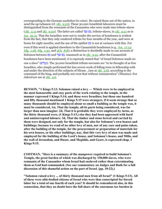 corresponding to the German ausheben (to raise). He raised them out of the nation, to
send the up Lebanon (cf. 1Ki_9:25). These 30,000 Israelitish labourers must be
distinguished from the remnants of the Canaanites who were made into tribute-slaves
(1Ki_5:15 and 1Ki_9:20). The latter are called ‫ד‬ ֵ‫ּב‬‫ע‬ ‫ס‬ ַ‫,מ‬ tribute-slaves, in 1Ki_9:21 as in
Jos_16:10. That the Israelites were not to render the service of bondsmen is evident
from the fact, that they only rendered tribute for four months of the year, and were at
home for eight months; and the use of the epithet ‫ס‬ ַ‫מ‬ is not at variance with this. For
even if this word is applied elsewhere to the Canaanitish bondsmen (e.g., Jos_17:13;
Jdg_1:28, Jdg_1:30, and 2Ch_8:8), a distinction is decidedly made in our account of
Solomon between ‫ס‬ ַ‫מ‬ and ‫ד‬ ֵ‫ּב‬‫ע‬ ‫ס‬ ַ‫,מ‬ inasmuch as in 1Ki_9:22, after the Canaanitish
bondsmen have been mentioned, it is expressly stated that “of Israel Solomon made no
one a slave” (‫ים‬ ִ‫ל‬ָ‫ג‬ ֲ‫.)ע‬ The 30,000 Israelitish tribute-servants are “to be thought of as free
Israelites, who simply performed the less severe work of felling trees in fellowship with
and under the direction of the subjects of Hiram _(see at 1Ki_5:6), according to the
command of the king, and probably not even that without remuneration” (Thenius). For
Adoniram see at 1Ki_4:6.
BE SO , "1 Kings 5:13. Solomon raised a levy — Which were to be employed in
the most honourable and easy parts of the work relating to the temple, in the
manner expressed 1 Kings 5:14; and these were Israelites; but those one hundred
and fifty thousand mentioned 1 Kings 5:15 were strangers. if it seem strange that so
many thousands should be employed about so small a building as the temple was, it
must be considered, 1st, That the temple, all its parts being considered, was far
larger than men imagine: 2d, That it is probable they were employed by turns, as
the thirty thousand were, (1 Kings 5:13,) else they had been oppressed with hard
and uninterrupted labours: 3d, That the timber and stone hewed and carried by
them were designed, not only for the temple, but also for Solomon’s own houses and
buildings; because we read of no other levy of men, nor of any care and pains taken,
after the building of the temple, for the procurement or preparation of materials for
his own houses, or his other buildings; nay, that this very levy of men was made and
employed for the building of the Lord’s house, and Solomon’s house, and Millo, and
the wall of Jerusalem, and Hazor, and Megiddo, and Gezer, is expressed chap. 1
Kings 9:15.
COFFMA , "Here is a summary of the manpower required to build Solomon's
Temple, the great burden of which was discharged by 150,000 slaves, who were
remnants of the Canaanites whom Israel had enslaved rather than exterminating
them as God had commanded. (See our commentary on Judges and Ruth for a full
discussion of this shameful action on the part of Israel. (pp. 10-22).)
"Solomon raised a levy ... of thirty thousand men from all Israel" (1 Kings 5:13). All
of these were able-bodied citizens of Israel who were thus conscripted for forced
labor for a total of one fourth of each year! It should be remembered also, in this
connection, that they no doubt bore the full share of the enormous tax burden in
 