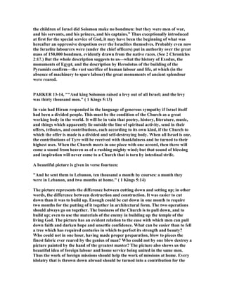 the children of Israel did Solomon make no bondmen: but they were men of war,
and his servants, and his princes, and his captains.” Thus exceptionally introduced
at first for the special service of God, it may have been the beginning of what was
hereafter an oppressive despotism over the Israelites themselves. Probably even now
the Israelite labourers were (under the chief officers) put in authority over the great
mass of 150,000 bondmen, evidently drawn from the native races. (See 2 Chronicles
2:17.) But the whole description suggests to us—what the history of Exodus, the
monuments of Egypt, and the description by Herodotus of the building of the
Pyramids confirm—the vast sacrifice of human labour and life, at which (in the
absence of machinery to spare labour) the great monuments of ancient splendour
were reared.
PARKER 13-14, ""And king Solomon raised a levy out of all Israel; and the levy
was thirty thousand men." ( 1 Kings 5:13)
In vain had Hiram responded in the language of generous sympathy if Israel itself
had been a divided people. This must be the condition of the Church as a great
working body in the world. It will be in vain that poetry, history, literature, music,
and things which apparently lie outside the line of spiritual activity, send in their
offers, tributes, and contributions, each according to its own kind, if the Church to
which the offer is made is a divided and self-destroying body. When all Israel is one,
the contributions of Tyre will be received with thankfulness and be turned to their
highest uses. When the Church meets in one place with one accord, then there will
come a sound from heaven as of a rushing mighty wind; but that sound of blessing
and inspiration will never come to a Church that is torn by intestinal strife.
A beautiful picture is given in verse fourteen:
"And he sent them to Lebanon, ten thousand a month by courses: a month they
were in Lebanon, and two months at home." ( 1 Kings 5:14)
The picture represents the difference between cutting down and setting up; in other
words, the difference between destruction and construction. It was easier to cut
down than it was to build up. Enough could be cut down in one month to require
two months for the putting of it together in architectural form. The two operations
should always go on together. The business of the Church is to pull down, and to
build up; even to use the materials of the enemy in building up the temple of the
living God. The picture has an evident relation to the ease with which men can pull
down faith and darken hope and unsettle confidence. What can be easier than to fell
a tree which has required centuries in which to perfect its strength and beauty?
Who could not in one hour, having made proper preparation, blow to pieces the
finest fabric ever reared by the genius of man? Who could not by one blow destroy a
picture painted by the hand of the greatest master? The picture also shows us the
beautiful idea of foreign labour and home service being united in the same men.
Thus the work of foreign missions should help the work of missions at home. Every
idolatry that is thrown down abroad should be turned into a contribution for the
 