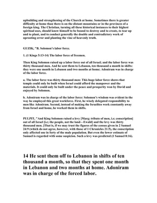 upbuilding and strengthening of the Church at home. Sometimes there is greater
difficulty at home than there is on the distant mountains or in the provinces of a
foreign king. The Christian, turning all these historical instances to their highest
spiritual uses, should know himself to be bound to destroy and to create, to tear up
and to plant, and to conduct generally the double and contradictory work of
uprooting error and planting the vine of heavenly truth.
GUZIK, "B. Solomon’s labor force.
1. (1 Kings 5:13-14) The labor force of freemen.
Then King Solomon raised up a labor force out of all Israel; and the labor force was
thirty thousand men. And he sent them to Lebanon, ten thousand a month in shifts:
they were one month in Lebanon and two months at home; Adoniram was in charge
of the labor force.
a. The labor force was thirty thousand men: This huge labor force shows that
temple could only be built when Israel could afford the manpower and the
materials. It could only be built under the peace and prosperity won by David and
enjoyed by Solomon.
b. Adoniram was in charge of the labor force: Solomon’s wisdom was evident in the
way he employed this great workforce. First, he wisely delegated responsibility to
men like Adoniram. Second, instead of making the Israelites work constantly away
from Israel and home, he worked them in shifts.
PULPIT, "And King Solomon raised a levy [Marg; tribute of men, i.e; conscription]
out of all Israel [i.e; the people, not the land—Ewald] and the levy was thirty
thousand men. [That is, if we may trust the figures of the census given in 2 Samuel
24:9 (which do not agree, however, with those of 1 Chronicles 21:5), the conscription
only affected one in forty of the male population. But even the lower estimate of
Samuel is regarded with some suspicion. Such a levy was predicted (1 Samuel 8:16).
14 He sent them off to Lebanon in shifts of ten
thousand a month, so that they spent one month
in Lebanon and two months at home. Adoniram
was in charge of the forced labor.
 