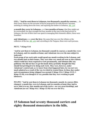 GILL, "And he sent them to Lebanon, ten thousand a month by courses,.... In
their turns; these are the servants of his he proposed to be with Hiram's servants,
assisting in cutting down the trees, and squaring the timber in Lebanon, 1Ki_5:6;
a month they were in Lebanon, and two months at home; that they might not
be overworked; for they wrought but four months in the year in the hard service in
Lebanon, the rest of their time was spent in managing their domestic affairs; these were
Israelites:
and Adoniram was over the levy: the same that was over the tribute or the
collectors of the tax, 1Ki_4:6; and, according to the Targum, these were such persons.
PETT, "1 Kings 5:14
‘And he sent them to Lebanon, ten thousand a month by courses; a month they were
in Lebanon, and two months at home; and Adoniram was over the men subject to
taskwork.’
Each group of ten work units would spend one month working in the Lebanon, and
two months back at their homes. They were thus very much not seen as slave labour,
which would have been required to work permanently, and Solomon (like any
politician who did not have to get his hands dirty) probably thought that they
should feel privileged to be doing such work. They were, however, under
Adoniram’s control and, as we know from what happened later, he was not very
much admired as a result of the way in which he treated them. In those days under
such circumstances being whipped was normal (1 Kings 12:4; 1 Kings 12:11; 1
Kings 12:18), even though it is very possible that they were working as paid
labourers.
PULPIT, "And he sent them to Lebanon ten thousand a month, by courses [Heb.
changes]: a month they were in Lebanon, and two months at home [they had to
serve, that is to say, four months out of the twelve—no very great hardship], and
Adoniram [see on 1 Kings 4:6; 1 Kings 12:18] was over the levy.
15 Solomon had seventy thousand carriers and
eighty thousand stonecutters in the hills,
 