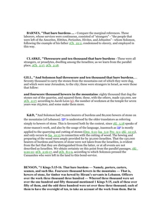 BAR ES, "That bare burdens ... - Compare the marginal references. These
laborers, whose services were continuous, consisted of “strangers” - “the people that
were left of the Amorites, Hittites, Perizzites, Hivites, and Jebusites” - whom Solomon,
following the example of his father 1Ch_22:2, condemned to slavery, and employed in
this way.
CLARKE, "Threescore and ten thousand that bare burdens - These were all
strangers, or proselytes, dwelling among the Israelites; as we learn from the parallel
place, 2Ch_2:17, 2Ch_2:18.
GILL, "And Solomon had threescore and ten thousand that bare burdens,....
Seventy thousand to carry the stones from the mountains out of which they were dug,
and which were near Jerusalem, to the city; these were strangers in Israel, as were those
that follow:
and fourscore thousand hewers in the mountains: eighty thousand that dug the
stones out of the quarries, and squared them; these, with the others, made 150,000, see
2Ch_2:17; according to Jacob Leon (g), the number of workmen at the temple for seven
years was 163,600, and some make them more.
K&D, "And Solomon had 70,000 bearers of burdens and 80,000 hewers of stone on
the mountains (of Lebanon). ‫ב‬ ֵ‫ּצ‬‫ח‬ is understood by the older translators as referring
simply to hewers of stone. This is favoured both by the context, since 1Ki_5:18 speaks of
stone-mason's work, and also by the usage of the language, inasmuch as ‫ב‬ ַ‫צ‬ ָ‫ח‬ is mostly
applied to the quarrying and cutting of stones (Deu_6:11; Isa_5:2; Pro_9:1; 2Ki_12:13),
and only occurs in Isa_10:15 in connection with the cutting of wood. The hewing and
preparing of the wood were amply provided for by 30,000 Israelites. That the 150,000
bearers of burdens and hewers of stone were not taken from the Israelites, is evident
from the fact that they are distinguished from the latter, or at all events are not
described as Israelites. We obtain certainty on this point from the parallel passages, 1Ki_
9:20-21; 2Ch_2:16-17, and 2Ch_8:1-9, according to which Solomon pressed the
Canaanites who were left in the land to this bond-service.
BE SO , "1 Kings 5:15-16. That bare burdens — amely, porters, carters,
seamen, and such like. Fourscore thousand hewers in the mountains — That is,
hewers of stone, for timber was hewed by Hiram’s servants in Lebanon. Officers
over the work three thousand three hundred — Whereof three thousand were set
over the one hundred and fifty thousand mentioned 1 Kings 5:15, each of these over
fifty of them, and the odd three hundred were set over these three thousand; each of
them to have the oversight of ten, to take an account of the work from them. But in
 