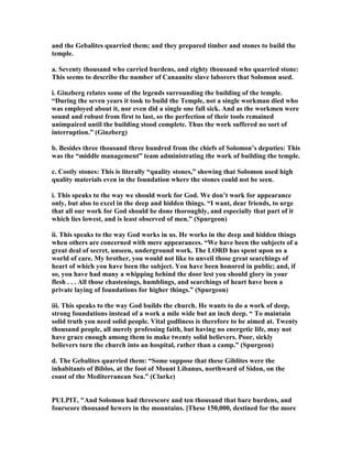 and the Gebalites quarried them; and they prepared timber and stones to build the
temple.
a. Seventy thousand who carried burdens, and eighty thousand who quarried stone:
This seems to describe the number of Canaanite slave laborers that Solomon used.
i. Ginzberg relates some of the legends surrounding the building of the temple.
“During the seven years it took to build the Temple, not a single workman died who
was employed about it, nor even did a single one fall sick. And as the workmen were
sound and robust from first to last, so the perfection of their tools remained
unimpaired until the building stood complete. Thus the work suffered no sort of
interruption.” (Ginzberg)
b. Besides three thousand three hundred from the chiefs of Solomon’s deputies: This
was the “middle management” team administrating the work of building the temple.
c. Costly stones: This is literally “quality stones,” showing that Solomon used high
quality materials even in the foundation where the stones could not be seen.
i. This speaks to the way we should work for God. We don’t work for appearance
only, but also to excel in the deep and hidden things. “I want, dear friends, to urge
that all our work for God should be done thoroughly, and especially that part of it
which lies lowest, and is least observed of men.” (Spurgeon)
ii. This speaks to the way God works in us. He works in the deep and hidden things
when others are concerned with mere appearances. “We have been the subjects of a
great deal of secret, unseen, underground work. The LORD has spent upon us a
world of care. My brother, you would not like to unveil those great searchings of
heart of which you have been the subject. You have been honored in public; and, if
so, you have had many a whipping behind the door lest you should glory in your
flesh . . . All those chastenings, humblings, and searchings of heart have been a
private laying of foundations for higher things.” (Spurgeon)
iii. This speaks to the way God builds the church. He wants to do a work of deep,
strong foundations instead of a work a mile wide but an inch deep. “ To maintain
solid truth you need solid people. Vital godliness is therefore to be aimed at. Twenty
thousand people, all merely professing faith, but having no energetic life, may not
have grace enough among them to make twenty solid believers. Poor, sickly
believers turn the church into an hospital, rather than a camp.” (Spurgeon)
d. The Gebalites quarried them: “Some suppose that these Giblites were the
inhabitants of Biblos, at the foot of Mount Libanus, northward of Sidon, on the
coast of the Mediterranean Sea.” (Clarke)
PULPIT, "And Solomon had threescore and ten thousand that bare burdens, and
fourscore thousand hewers in the mountains. [These 150,000, destined for the more
 