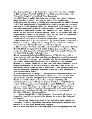 clear they lay at the root of the division that occurred between Israel and Judah.
2). The Tabernacle Was Built At YHWH’s Specific Request According To His
Pattern. The Temple Was Specifically ever Requested.
Then YHWH adds, ‘And let them make me a Sanctuary that I may dwell among
them. According to all that I show you, the pattern of the Dwellingplace
(Tabernacle), and the pattern of all its furniture, even so shall you make it’ (Exodus
25:8-9). So it was to be made of freewill offerings, gladly given, and was to be made
according to YHWH’s pattern, and we have already noted that it was said to be in
total contrast to David’s idea for a Temple (see above). Here in Exodus YHWH had
asked them to make Him a Sanctuary. In 2 Samuel 7:5-7 YHWH specifically says
that He has OT asked for a Temple, while in 1 Kings 5:5 it is Solomon who says, ‘I
purpose to build a house for the ame of YHWH my God’, (with the emphasis on
the ‘I’), relying on a misinterpretation of 2 Samuel 7:13.
Furthermore it will be noted that far from being built on a pattern determined by
YHWH, the furniture of the new Temple was very much seen to be a combination of
the ideas of Solomon (1 Kings 6:14-36; 1 Kings 7:47-51) and Hiram The Metal-
worker (1 Kings 7:13-46) as the author specifically brings out.
3). The Tabernacle Was Built Under The Jurisdiction Of A Trueborn Israelite Who
Was Filled With The Spirit Of God, And By Willing, Responsive, Workers, The
Temple Was Built Under The Jurisdiction Of A Half-Pagan With o Mention Of
The Spirit Of God, And By Enforced Levies.
Having commanded the building of His Sanctuary YHWH later then called to
Moses again and said, ‘See, I have called by name Bezalel the son of Uri, the son of
Hur, of the tribe of Judah, and I have filled him with the Spirit of God, in wisdom,
and in understanding, and in knowledge, and in all manner of workmanship’
(Exodus 31:2; compare Exodus 35:31). And Moses then called men in order to give
instructions as to how the work was to proceed, ‘and Moses called Bezalel and
Oholiab and every wise-hearted man, in whose heart YHWH had put wisdom, even
everyone whose heart stirred him up to come to the work to do it’ (Exodus 36:2).
ote how voluntary it all was.
In contrast the account in 1 Kings 7:13-14 commences with Solomon sending for a
man named Hiram (not the king) whom he fetches out of Tyre. And here there
appears to be a deliberate attempt in the description of him to bring to mind
Bezalel, the skilled worker who made the Tabernacle furnishings and
embellishments (Exodus 35:30-33), for Hiram is described as being ‘filled with
wisdom (chokmah), and understanding (tabuwn), and skill (da’ath) to work all
works in bronze’. With this we can compare the description of Bezalel, ‘He has
filled him with the Spirit of God, in wisdom (chokmah), and in understanding
(tabuwn), and in knowledge (da’ath), and in all manner of workmanship --.’
But it is the differences that are significant:
o Bezalel was called by YHWH from among His people Israel, from the very
heart of the camp, Hiram was sent for by Solomon out of pagan Tyre, being only
half Israelite.
o Bezalel was ‘filled with the Spirit of God’ in wisdom, understanding and
knowledge, Hiram was simply filled with wisdom, understanding and knowledge
(mention of the Holy Spirit is consciously dropped).
It will be noted indeed that the author of Kings makes no attempt to pretend that
 