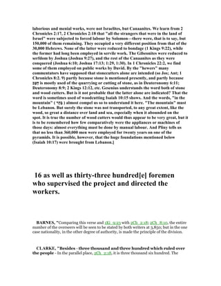 laborious and menial works, were not Israelites, but Canaanites. We learn from 2
Chronicles 2:17, 2 Chronicles 2:18 that "all the strangers that were in the land of
Israel" were subjected to forced labour by Solomon—there were, that is to say, but
150,000 of them remaining. They occupied a very different position from that of the
30,000 Hebrews. one of the latter were reduced to bondage (1 Kings 9:22), while
the former had long been employed in servile work. The Gibeonites were reduced to
serfdom by Joshua (Joshua 9:27), and the rest of the Canaanites as they were
conquered (Joshua 6:10; Joshua 17:13; 1:29, 1:30). In 1 Chronicles 22:2, we find
some of them employed on public works by David. By the "hewers" many
commentators have supposed that stonecutters alone are intended (so Jos; Ant; 1
Chronicles 8:2. 9) partly because stone is mentioned presently, and partly because
‫ַב‬‫צ‬ָ‫ח‬ is mostly used of the quarrying or cutting of stone, as in Deuteronomy 6:11;
Deuteronomy 8:9; 2 Kings 12:12, etc. Gesenius understands the word both of stone
and wood cutters. But is it not probable that the latter alone are indicated? That the
word is sometimes used of woodcutting Isaiah 10:15 shows. And the words, "in the
mountain" ( ‫ָר‬‫ה‬ָ‫בּ‬ ) almost compel us so to understand it here. "The mountain" must
be Lebanon. But surely the stone was not transported, to any great extent, like the
wood, so great a distance over land and sea, especially when it abounded on the
spot. It is true the number of wood cutters would thus appear to be very great, but it
is to be remembered how few comparatively were the appliances or machines of
those days: almost everything must be done by manual labour. And Pliny tells us
that no less than 360,000 men were employed for twenty years on one of the
pyramids. It is possible, however, that the huge foundations mentioned below
(Isaiah 10:17) were brought from Lebanon.]
16 as well as thirty-three hundred[e] foremen
who supervised the project and directed the
workers.
BAR ES, "Comparing this verse and 1Ki_9:23 with 2Ch_2:18; 2Ch_8:10, the entire
number of the overseers will be seen to be stated by both writers at 3,850; but in the one
case nationality, in the other degree of authority, is made the principle of the division.
CLARKE, "Besides - three thousand and three hundred which ruled over
the people - In the parallel place, 2Ch_2:18, it is three thousand six hundred. The
 