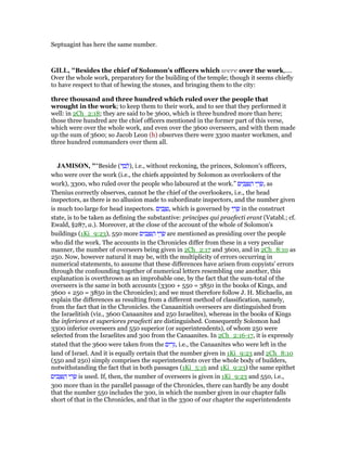 Septuagint has here the same number.
GILL, "Besides the chief of Solomon's officers which were over the work,....
Over the whole work, preparatory for the building of the temple; though it seems chiefly
to have respect to that of hewing the stones, and bringing them to the city:
three thousand and three hundred which ruled over the people that
wrought in the work; to keep them to their work, and to see that they performed it
well: in 2Ch_2:18; they are said to be 3600, which is three hundred more than here;
those three hundred are the chief officers mentioned in the former part of this verse,
which were over the whole work, and even over the 3600 overseers, and with them made
up the sum of 3600; so Jacob Leon (h) observes there were 3300 master workmen, and
three hundred commanders over them all.
JAMISO , "“Beside (‫ד‬ ַ‫ב‬ ְ‫,)ל‬ i.e., without reckoning, the princes, Solomon's officers,
who were over the work (i.e., the chiefs appointed by Solomon as overlookers of the
work), 3300, who ruled over the people who laboured at the work.” ‫ים‬ ִ‫ב‬ ָ ִ ַ‫ה‬ ‫י‬ ֵ‫ר‬ ָ‫,שׂ‬ as
Thenius correctly observes, cannot be the chief of the overlookers, i.e., the head
inspectors, as there is no allusion made to subordinate inspectors, and the number given
is much too large for head inspectors. ‫ים‬ ִ‫ב‬ ָ ִ‫,נ‬ which is governed by ‫י‬ ֵ‫ר‬ ָ‫שׂ‬ in the construct
state, is to be taken as defining the substantive: principes qui praefecti erant (Vatabl.; cf.
Ewald, §287, a.). Moreover, at the close of the account of the whole of Solomon's
buildings (1Ki_9:23), 550 more ‫ים‬ ִ‫ב‬ ָ ִ ַ‫ה‬ ‫י‬ ֵ‫ר‬ ָ‫שׂ‬ are mentioned as presiding over the people
who did the work. The accounts in the Chronicles differ from these in a very peculiar
manner, the number of overseers being given in 2Ch_2:17 and 3600, and in 2Ch_8:10 as
250. Now, however natural it may be, with the multiplicity of errors occurring in
numerical statements, to assume that these differences have arisen from copyists' errors
through the confounding together of numerical letters resembling one another, this
explanation is overthrown as an improbable one, by the fact that the sum-total of the
overseers is the same in both accounts (3300 + 550 = 3850 in the books of Kings, and
3600 + 250 = 3850 in the Chronicles); and we must therefore follow J. H. Michaelis, an
explain the differences as resulting from a different method of classification, namely,
from the fact that in the Chronicles. the Canaanitish overseers are distinguished from
the Israelitish (viz., 3600 Canaanites and 250 Israelites), whereas in the books of Kings
the inferiores et superiores praefecti are distinguished. Consequently Solomon had
3300 inferior overseers and 550 superior (or superintendents), of whom 250 were
selected from the Israelites and 300 from the Canaanites. In 2Ch_2:16-17, it is expressly
stated that the 3600 were taken from the ‫ים‬ ִ‫ר‬ֵ, i.e., the Canaanites who were left in the
land of Israel. And it is equally certain that the number given in 1Ki_9:23 and 2Ch_8:10
(550 and 250) simply comprises the superintendents over the whole body of builders,
notwithstanding the fact that in both passages (1Ki_5:16 and 1Ki_9:23) the same epithet
‫ים‬ ִ‫ב‬ ָ ִ ַ‫ה‬ ‫י‬ ֵ‫ר‬ ָ‫שׂ‬ is used. If, then, the number of overseers is given in 1Ki_9:23 and 550, i.e.,
300 more than in the parallel passage of the Chronicles, there can hardly be any doubt
that the number 550 includes the 300, in which the number given in our chapter falls
short of that in the Chronicles, and that in the 3300 of our chapter the superintendents
 