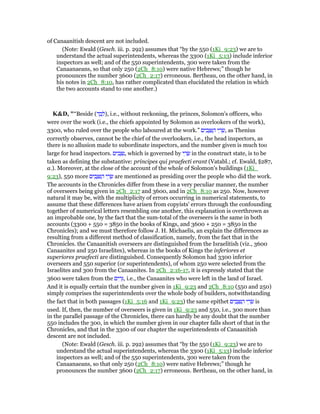 of Canaanitish descent are not included.
(Note: Ewald (Gesch. iii. p. 292) assumes that “by the 550 (1Ki_9:23) we are to
understand the actual superintendents, whereas the 3300 (1Ki_5:13) include inferior
inspectors as well; and of the 550 superintendents, 300 were taken from the
Canaanaeans, so that only 250 (2Ch_8:10) were native Hebrews;” though he
pronounces the number 3600 (2Ch_2:17) erroneous. Bertheau, on the other hand, in
his notes in 2Ch_8:10, has rather complicated than elucidated the relation in which
the two accounts stand to one another.)
K&D, "“Beside (‫ד‬ ַ‫ב‬ ְ‫,)ל‬ i.e., without reckoning, the princes, Solomon's officers, who
were over the work (i.e., the chiefs appointed by Solomon as overlookers of the work),
3300, who ruled over the people who laboured at the work.” ‫ים‬ ִ‫ב‬ ָ ִ ַ‫ה‬ ‫י‬ ֵ‫ר‬ ָ‫,שׂ‬ as Thenius
correctly observes, cannot be the chief of the overlookers, i.e., the head inspectors, as
there is no allusion made to subordinate inspectors, and the number given is much too
large for head inspectors. ‫ים‬ ִ‫ב‬ ָ ִ‫,נ‬ which is governed by ‫י‬ ֵ‫ר‬ ָ‫שׂ‬ in the construct state, is to be
taken as defining the substantive: principes qui praefecti erant (Vatabl.; cf. Ewald, §287,
a.). Moreover, at the close of the account of the whole of Solomon's buildings (1Ki_
9:23), 550 more ‫ים‬ ִ‫ב‬ ָ ִ ַ‫ה‬ ‫י‬ ֵ‫ר‬ ָ‫שׂ‬ are mentioned as presiding over the people who did the work.
The accounts in the Chronicles differ from these in a very peculiar manner, the number
of overseers being given in 2Ch_2:17 and 3600, and in 2Ch_8:10 as 250. Now, however
natural it may be, with the multiplicity of errors occurring in numerical statements, to
assume that these differences have arisen from copyists' errors through the confounding
together of numerical letters resembling one another, this explanation is overthrown as
an improbable one, by the fact that the sum-total of the overseers is the same in both
accounts (3300 + 550 = 3850 in the books of Kings, and 3600 + 250 = 3850 in the
Chronicles); and we must therefore follow J. H. Michaelis, an explain the differences as
resulting from a different method of classification, namely, from the fact that in the
Chronicles. the Canaanitish overseers are distinguished from the Israelitish (viz., 3600
Canaanites and 250 Israelites), whereas in the books of Kings the inferiores et
superiores praefecti are distinguished. Consequently Solomon had 3300 inferior
overseers and 550 superior (or superintendents), of whom 250 were selected from the
Israelites and 300 from the Canaanites. In 2Ch_2:16-17, it is expressly stated that the
3600 were taken from the ‫ים‬ ִ‫ר‬ֵ, i.e., the Canaanites who were left in the land of Israel.
And it is equally certain that the number given in 1Ki_9:23 and 2Ch_8:10 (550 and 250)
simply comprises the superintendents over the whole body of builders, notwithstanding
the fact that in both passages (1Ki_5:16 and 1Ki_9:23) the same epithet ‫ים‬ ִ‫ב‬ ָ ִ ַ‫ה‬ ‫י‬ ֵ‫ר‬ ָ‫שׂ‬ is
used. If, then, the number of overseers is given in 1Ki_9:23 and 550, i.e., 300 more than
in the parallel passage of the Chronicles, there can hardly be any doubt that the number
550 includes the 300, in which the number given in our chapter falls short of that in the
Chronicles, and that in the 3300 of our chapter the superintendents of Canaanitish
descent are not included.
(Note: Ewald (Gesch. iii. p. 292) assumes that “by the 550 (1Ki_9:23) we are to
understand the actual superintendents, whereas the 3300 (1Ki_5:13) include inferior
inspectors as well; and of the 550 superintendents, 300 were taken from the
Canaanaeans, so that only 250 (2Ch_8:10) were native Hebrews;” though he
pronounces the number 3600 (2Ch_2:17) erroneous. Bertheau, on the other hand, in
 