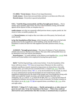 CLARKE, "Great stones - Stones of very large dimensions.
Costly stones - Stones that cost much labor and time to cut them out of the rock.
Hewed stones - Everywhere squared and polished.
GILL, "And the king commanded, and they brought great stones,.... Not in
quality, but in quantity, large stones, fit to lay in the foundation; strong, and durable
against all the injuries of time, as Josephus says (i):
costly stones; not what are commonly called precious stones, as gems, pearls, &c. but
stones of value, as marble, porphyry, &c.
and hewed stones; not rough as they were taken out of the quarry, but hewed, and
made smooth:
to lay the foundation of the house; which, though out of sight, was to be laid with
goodly stones for the magnificence of the building; so the church of Christ, its
foundation is said to be laid even with sapphires and other precious stones, see Isa_
54:11.
JAMISO , "brought great stones — The stone of Lebanon is “hard, calcareous,
whitish and sonorous, like free stone” [Shaw]. The same white and beautiful stone can
be obtained in every part of Syria and Palestine.
hewed stones — or neatly polished, as the Hebrew word signifies (Exo_20:25). Both
Jewish and Tyrian builders were employed in hewing these great stones.
K&D, "And the king had large, costly stones broken, “to lay the foundation of the
house with hewn stones.” ‫ּות‬‫ר‬ ָ‫ק‬ְ‫י‬ does not mean heavy (Thenius), for this would be a
perfectly superfluous remark, inasmuch as large stones are always heavy, but costly,
valuable stones, qui multa pecunia constabant (Cler.); compare 1Ki_10:2, where the
word stands for precious stones. ‫ד‬ ֵ ַ‫י‬ ְ‫,ל‬ i.e., to lay the foundation for the temple, by which
we are to understand not merely the foundation for the temple-house, but the
magnificent substructions for the whole of the temple area, even though the strong walls
which surrounded the temple mountain, and which Josephus describes in his
Antiquities, viii. 3, 9, and xv. 11, 3, and in his de Bell. Jud. v. 5, 1, may not have been all
completed by Solomon, but may have been a work of centuries. For further remarks on
this subject, see at 1Ki_6:38. ‫ית‬ִ‫ז‬ָ‫ג‬ ‫י‬ֵ‫נ‬ ְ‫ב‬ፍ are squared stones, according to 1Ki_7:10, of ten
and eight cubits.
BE SO , "1 Kings 5:17. Costly stones — Marble and porphyry, or other stones of
great size and value. To lay the foundation of the house — Where they could not
afterward be seen; and therefore that this was done, is mentioned only as a point of
 
