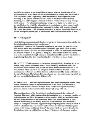 magnificence, except it was intended for a type or mystical signification of the
preciousness of Christ, who is the foundation of the true temple, and the church of
God. “It should seem,” says Henry, “that Solomon was himself present at the
founding of the temple, and that the first stone, as has been usual in famous
buildings, was laid with great solemnity. Solomon commanded, and they brought
costly stones — For a foundation; though, being out of sight, worse might have
served. Christ, who is laid for a foundation, is an elect and precious stone, (Isaiah
28.,) and the foundations of the church are said to be laid with sapphires, Isaiah
54:11. and Revelation 21:19. Sincerity obligeth us to lay our foundation firm, and to
bestow most pains on that part of our religion which lies out of the sight, of men.”
PETT, "1 Kings 5:17
‘And the king commanded, and they hewed out great stones, costly stones, to lay the
foundation of the house with wrought stone.’
At the king’s command the Canaanite levies hewed out, from the quarries in the
hills, stones which were especially valued, being of a type which could be easily
dressed and shaped, and then became hardened, in order for them to be delivered to
the Israelite workers at the quarry (1 Kings 6:7). Presumably as this was simply
seen as the extraction of rough unshaped stones the use of Canaanites was not seen
as profaning them. But they would not be allowed to dress or shape them.
ELLICOTT, "(17) Great stones.—The stones, so emphatically described as “great
stones, costly stones, and hewed stones,” were necessary, not so much for “the
foundation” of the Temple itself, which was small, but for the substructure of the
area, formed into a square on the irregular summit of Mount Moriah. In this
substructure vast stones are still to be seen, and are referred by many authorities to
the age of Solomon. The labour of transport must have been enormous, especially as
all were worked beforehand. (See 1 Kings 6:7.)
PARKER 17-18, ""And the king commanded, and they brought great stones, costly
stones, and hewed stones, to lay the foundation of the house. And Solomon"s
builders and Hiram"s builders did hew them, and the stonesquarers: so they
prepared timber and stones to build the house" ( 1 Kings 5:17-18).
The care thus shown of the foundation is another instance of the wisdom of
Solomon. The stones which were used in the foundation were in no sense considered
insignificant or worthless. We cannot read the epithets which are applied to them
without being reminded of the foundation which God himself has laid in Zion.
There is no straining of the merely historical event connected with Solomon"s
temple in seeing in it hints and suggestions regarding the greater temple of which it
was but a faint emblem. The stones which Solomon used are described as "great
stones, costly stones, and hewed stones;" the terms which are used to describe the
foundation which was laid in Zion are these—"A stone, a tried stone, a precious
 