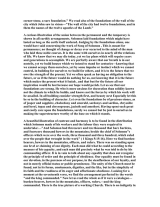 corner-stone, a sure foundation." We read also of the foundations of the wall of the
city which John saw in vision—"The wall of the city had twelve foundations, and in
them the names of the twelve apostles of the Lamb."
A curious illustration of the union between the permanent and the temporary is
shown in all earthly arrangements. Solomon laid foundations which might have
lasted as long as the earth itself endured. Judging by the foundations alone, one
would have said concerning the work of Song of Solomon , This is meant for
permanence; no thought of change or decay ever occurred to the mind of the man
who laid these noble courses. It is the same with ourselves in nearly all the relations
of life. We know that we may die today, yet we lay plans which will require years
and generations to accomplish. We are perfectly aware that our breath is in our
nostrils, yet we build houses which we intend to stand for centuries—knowing that
we cannot occupy them ourselves, yet by some impulse or instinct which we cannot
control, in building for ourselves we build for others, and it is to the future that we
owe the strength of the present. Yet we often speak as having no obligation to the
future, or as if the future would do nothing for us, not knowing that it is the future
which makes the present what it Isaiah , and that but for the future all our
inspiration would be lost because our hope would perish. Let us see that our
foundations are strong. He who is more anxious for decoration than solidity knows
not the climate in which he builds, and knows not the forces by which his work will
be assailed. In all building consider strength first, and beauty next Especially let this
be so in the building of character. Let even the foundations be of precious stones, as
of jasper and sapphire, chalcedony and emerald, sardonyx and sardius, chrysolite
and beryl, topaz and chrysoprasus, jacinth and amethyst. Having spent such great
and costly care upon the foundations, surely we cannot but be just to ourselves in
making the superstructure worthy of the base on which it stands.
A beautiful illustration of contrast and harmony is to be found in the distribution
which Solomon made of his workers and the labour they were required to
undertake:—"And Solomon had threescore and ten thousand that bare burdens,
and fourscore thousand hewers in the mountains; beside the chief of Solomon"s
officers which were over the work, three thousand and three hundred, which ruled
over the people that wrought in the work" ( 1 Kings 5:15-16). Here we find burden-
bearers, hewers in the mountains, officers, and rulers. There was no standing upon
one level or claiming of one dignity. Each man did what he could according to the
measure of his capacity, and each man did precisely what he was told to do by his
commanding officer. It is in vain to talk about any equality that does not recognise
the principle of order and the principle of obedience. Our equality must be found in
our devotion, in the pureness of our purpose, in the steadfastness of our loyalty, and
not in merely official status or public prominence. The unity of the Church must be
found, not in its forms, emoluments, dignities, and the like, but in the simplicity of
its faith and the readiness of its eager and affectionate obedience. Looking for a
moment at the seventeenth verse, we find the arrangement perfected by the words
"and the king commanded." ow let us read the whole as if it were a catalogue—
burden-bearers, hewers in the mountains, officers, rulers,—and the king
commanded. There is the true picture of a working Church. There is no indignity in
 