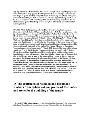 any department of Church service. It is honour enough for an angel to go upon any
errand which God may appoint. Looking at ourselves and amongst ourselves, we
may begin to speak about diversity of honours, but looking at God and taking our
commands from him, we shall not fasten our attention upon the thing which has to
be done as compared with something which another man may be called to do, but
shall see in the glory of the King, honour enough to fill not only our ambition but
our imagination.
PULPIT, "And the king commanded and they brought [or cut out, quarried
(Gesen.), as in Ecclesiastes 10:9; see also Ecclesiastes 6:7 (Heb.) ] great stones, costly
[precious, not heavy, as Thenius. Cf. Psalms 36:8; Psalms 45:9; Esther 1:4 in the
Heb.], stones and [omit and. The hewed stones were the great and costly stones]
hewed stones [or squared (Isaiah 9:10; cf. 1 Kings 6:36; 1 Kings 7:9; 1 Kings 11:12).
We learn from 1 Kings 7:10 that the stones of the foundation of the palace were
squared to 8 cubits and 10 cubits] to lay the foundation of the house. [Some of these
great squared stones, we can hardly doubt, are found in situ at the present day. The
stones at the south-east angle of the walls of the Haram (Mosque of Omar) are
"unquestionably of Jewish masonry". "One is 23 1 Kings 2:9 in. long; whilst others
vary from 17 to 20 feet in length. Five courses of them are nearly entire" (ib.) As
Herod, in rebuilding the edifice, would seem to have had nothing to do with the
foundations, we may safely connect these huge blocks with the time of Solomon. It is
also probable that some at least of the square pillars, ranged in fifteen rows, and
measuring five feet each side, which form the foundations of the Mosque El Aksa,
and the supports of the area of the Haram, are of the same date and origin (cf.
Ewald, Hist. Israel, 3:233). Porter holds that they are "coeval with the oldest part of
the external walls." Many of them, the writer observed, were monoliths. The
extensive vaults which they enclose are unquestionably "the subterranean vaults of
the temple area" mentioned by Josephus (B.J. 1 Kings 5:3. 1), and the "cavati sub
terra montes" of Tacitus. It may be added here that the recent explorations in
Jerusalem have brought to light many evidences of Phoenician handiwork.]
18 The craftsmen of Solomon and Hiramand
workers from Byblos cut and prepared the timber
and stone for the building of the temple.
BAR ES, "The stone-squarers - The Gebalites (see the margin), the inhabitants
of Gebal, a Phoenician city between Beyrout and Tripolis, which the Greeks called
 