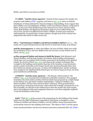 Byblus, and which is now known as Jebeil.
CLARKE, "And the stone-squarers - Instead of stone-squarers the margin very
properly reads Giblites, ‫הגבלים‬ haggiblim; and refers to Eze_27:9, where we find the
inhabitants of Gebal celebrated for their knowledge in ship-building. Some suppose that
these Giblites were the inhabitants of Biblos, at the foot of Mount Libanus, northward of
Sidon, on the coast of the Mediterranean Sea; famous for its wines; and now called
Gaeta. Both Ptolemy and Stephanus Byzantinus speak of a town called Gebala, to the
east of Tyre: but this was different from Gebal, or Biblos. It seems more natural to
understand this of a people than of stone-squarers, though most of the versions have
adopted this idea which we follow in the text.
GILL, "And Solomon's builders and Hiram's builders did hew them,.... The
stones; for it seems Solomon had not only hewers of wood, but of stone, from Hiram:
and the stonesquarers; or rather the Giblites, the men of Gebal, which were under
the jurisdiction of Tyre, and were skilful in this sort of work, as some of them were in
others, see Eze_27:9;
so they prepared timber and stones to build the house; both Solomon's and
Hiram's builders, and the large number of workmen, both Israelites and strangers;
which latter were an emblem of the Gentiles concerned in the building of the spiritual
temple, the church of Christ, Zec_6:15; and whereas the number of strangers that
wrought for the building was far greater than that of the Israelites, it may denote the
greater number of Gentiles in the Gospel church state mentioned besides these: thus
gave Solomon to Hiram year by year: so long as the building lasted, and the workmen
were employed; but Abarbinel thinks that he gave it to him as long as he lived, out of his
great munificence and liberality.
JAMISO , "and the stone squarers — The Margin, which renders it “the
Giblites” (Jos_13:5), has long been considered a preferable translation. This marginal
translation also must yield to another which has lately been proposed, by a slight change
in the Hebrew text, and which would be rendered thus: “Solomon’s builders, and
Hiram’s builders, did hew them and bevel them” [Thenius]. These great beveled or
grooved stones, measuring some twenty, others thirty feet in length, and from five to six
feet in breadth, are still seen in the substructures about the ancient site of the temple;
and, in the judgment of the most competent observers, were those originally employed
“to lay the foundation of the house.”
K&D, "With 1Ki_5:18 the account of the preparations for the building of the temple,
which were the object of Solomon's negotiations with Hiram, is brought to a close.
“Solomon's builders and Hiram's builders, even the Giblites, hewed and prepared the
wood and the stones for the building of the house.” The object to ‫לוּ‬ ְ‫ס‬ ְ‫פ‬ִ‫י‬ is not the square
stones mentioned before, but the trees (beams) and stones mentioned after ‫נוּ‬ ִ‫כ‬ָ ַ‫.ו‬ ‫ים‬ ִ‫ל‬ ְ‫ב‬ִ ַ‫ה‬ְ‫ו‬
 