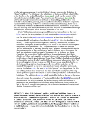 is to be taken as explanatory, “even the Giblites,” giving a more precise definition of
“Hiram's builders.” The Giblites are the inhabitants of the town of Gebal, called Byblos
by the Greeks, to the north of Beirut (see at Jos_13:5), which was the nearest to the
celebrated cedar forest of the larger Phoenician towns. According to Eze_27:9, the
Giblites (Byblians) were experienced in the art of shipbuilding, and therefore were
probably skilful builders generally, and as such the most suitable of Hiram's subjects to
superintend the working of the wood and stone for Solomon's buildings. For it was in
the very nature of the case that the number of the Phoenician builders was only a small
one, and that they were merely the foremen; and this may also be inferred from the large
number of his own subjects whom Solomon appointed to the work.
(Note: Without any satisfactory ground Thenius has taken offence at the word
‫ים‬ ִ‫ל‬ ְ‫ב‬ִ ַ‫ה‬ְ‫,ו‬ and on the strength of the critically unattested καᆳ ᅞβαλον αᆒτούς of the lxx
and the paraphrastic ᅋρµόσαντας καᆳ συνδήσαντας of Josephus, which is only
introduced to fill in the picture, has altered it into ‫ילוּם‬ ִ ְ‫ג‬ַ ַ‫,ו‬ “they bordered them (the
stones).” This he explains as relating to the “bevelling” of the stones, upon the
erroneous assumption that the grooving of the stones in the old walls encircling the
temple area, which Robinson (Pal. i. 423) was the first to notice and describe,
“occurs nowhere else in precisely the same form;” whereas Robinson found them in
the ancient remains of the foundations of walls in different places throughout the
land, not only in the neighbourhood of Jerusalem, viz., at Bethany, but also at
Carmel on the mountains of Judah, at Hebron, Semua (Esthemoa), Beit Nusib
(Nezib), on Tabor, and especially in the north, in the old remains of the walls of the
fortification es Shukif, Hunîn, Banias, Tyrus, Jebail (Byblus), Baalbek, on the island
of Ruwad (the ancient Aradus), and in different temples on Lebanon (see Rob. Pal.
ii. 101,198, 434,627; iii. 12,213, 214; and Bibl. Researches, p. 229). Böttcher (n. ex.
Krit. Aehrenl. ii. p. 32) has therefore properly rejected this conjecture as “ill-
founded,” though only to put in its place another which is altogether unfounded,
namely, that before ‫ים‬ ִ‫ל‬ ְ‫ב‬ִ ַ‫ה‬ְ‫ו‬ the word ‫ים‬ ִ‫ּר‬ ַ‫ה‬ (“the Tyrians”) has dropped out. For this
has nothing further in its favour than the most improbable assumption, that king
Hiram gathered together the subjects of his whole kingdom to take part in Solomon's
buildings. - The addition of τρία ᅞτη, which is added by the lxx at the end of the verse,
does not warrant the assumption of Thenius and Böttcher, that ‫ים‬ִ‫נ‬ ָ‫שׁ‬ ‫לשׁ‬ ָ‫שׁ‬ has dropped
out of the text. For it is obvious that the lxx have merely made their addition e
conjectura, and indeed have concluded that, as the foundation for the temple was
laid in the fourth year of Solomon's reign, the preliminary work must have occupied
the first three years of his reign.)
BE SO , "1 Kings 5:18. Solomon’s builders and Hiram’s did hew them — It
seemed Solomon’s servants learned of Hiram’s, or, at least, were directed by them to
assist in the work. And the stone-squarers — Hebrew, the Giblites, the inhabitants
of Gebal, a place near Zidon, mentioned Psalms 83:7; Ezekiel 27:9, famous for
artificers and architects, Joshua 13:5. These are here distinguished from the rest of
Hiram’s builders, as the most eminent of them. So they prepared timber and stones
to build the house — Made all ready, not only to lay the foundation, but to raise the
superstructure.
 